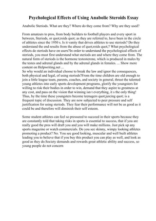 Psychological Effects of Using Anabolic Steroids Essay
Anabolic Steriods. What are they? Where do they come from? Why are they used?
From amateurs to pros, from body builders to football players and every sport in
between, Steriods, or quot;roids quot; as they are referred to, have been in the circle
of athletes since the 1950 s. Is it vanity that drives athletes to use steriods? Do they
understand the end results from the abuse of quot;roids quot;? What psychological
effects do steriods have on users?In order to understand the psychological effects of
steriods, you must first understand what steriods are and where they come from. The
natural form of steriods is the hormone testosterone, which is produced in males by
the testes and adrenal glands and by the adrenal glands in females. ... Show more
content on Helpwriting.net ...
So why would an individual choose to break the law and ignor the consequesces,
both physical and legal, of using steriods?From the time children are old enough to
join a little league team, parents, coaches, and society in general, thrust the talented
young athletes into early sports development programs, glorify the youngsters for
willing to risk their bodies in order to win, demand that they aspire to greatness at
any cost, and pass on the vision that winning isn t everything, it s the only thing!
Thus, by the time these youngsters become teenagers quot;juicing quot; is a
frequent topic of discussion. They are now subjected to peer pressure and self
justification for using steriods. They fear their performance will not be as good as it
could be and therefore will diminish their self esteem.
Some student athletes can feel so pressured to succeed in their sports because they
are constantly told that taking risks in sports is essential to success, that if you are
really good the pros will draft you and you will make millions. Just pick up any
sports magazine or watch commercials. Do you see skinny, wimpy looking athletes
promoting a product? No. You see good looking, muscular and well built athletes
leading you to believe that if you buy this product you can play as well, and look as
good as they do.Society demands and rewards great athletic ability and success, so
young people do not concern
 