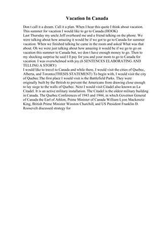 Vacation In Canada
Don t call it a dream. Call it a plan. When I hear this quote I think about vacation.
This summer for vacation I would like to go to Canada.(HOOK)
Last Thursday my uncle Jeff overheard me and a friend talking on the phone. We
were talking about how amazing it would be if we got to go to Canada for summer
vacation. When we finished talking he came in the room and asked What was that
about. Oh we were just talking about how amazing it would be if we go to go on
vacation this summer to Canada but, we don t have enough money to go. Then to
my shocking surprise he said I ll pay for you and your mom to go to Canada for
vacation. I was overwhelmed with joy.(6 SENTENCES ELABORATING AND
TELLING A STORY)
I would like to travel to Canada and while there, I would visit the cities of Quebec,
Alberta, and Toronto.(THESIS STATEMENT) To begin with, I would visit the city
of Quebec.The first place I would visit is the Battlefield Parks. They were
originally built by the British to prevent the Americans from drawing close enough
to lay siege to the walls of Quebec. Next I would visit Citadel also known as La
Citadel. It is an active military installation. The Citadel is the oldest military building
in Canada. The Quebec Conferences of 1943 and 1944, in which Governor General
of Canada the Earl of Athlon, Prime Minister of Canada William Lyon Mackenzie
King, British Prime Minister Winston Churchill, and US President Franklin D.
Roosevelt discussed strategy for
 