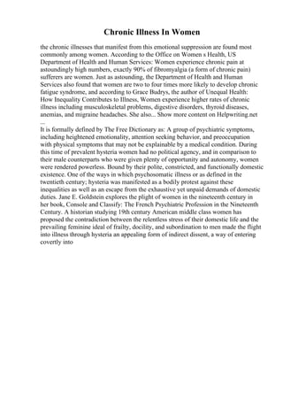 Chronic Illness In Women
the chronic illnesses that manifest from this emotional suppression are found most
commonly among women. According to the Office on Women s Health, US
Department of Health and Human Services: Women experience chronic pain at
astoundingly high numbers, exactly 90% of fibromyalgia (a form of chronic pain)
sufferers are women. Just as astounding, the Department of Health and Human
Services also found that women are two to four times more likely to develop chronic
fatigue syndrome, and according to Grace Budrys, the author of Unequal Health:
How Inequality Contributes to Illness, Women experience higher rates of chronic
illness including musculoskeletal problems, digestive disorders, thyroid diseases,
anemias, and migraine headaches. She also... Show more content on Helpwriting.net
...
It is formally defined by The Free Dictionary as: A group of psychiatric symptoms,
including heightened emotionality, attention seeking behavior, and preoccupation
with physical symptoms that may not be explainable by a medical condition. During
this time of prevalent hysteria women had no political agency, and in comparison to
their male counterparts who were given plenty of opportunity and autonomy, women
were rendered powerless. Bound by their polite, constricted, and functionally domestic
existence. One of the ways in which psychosomatic illness or as defined in the
twentieth century; hysteria was manifested as a bodily protest against these
inequalities as well as an escape from the exhaustive yet unpaid demands of domestic
duties. Jane E. Goldstein explores the plight of women in the nineteenth century in
her book, Console and Classify: The French Psychiatric Profession in the Nineteenth
Century. A historian studying 19th century American middle class women has
proposed the contradiction between the relentless stress of their domestic life and the
prevailing feminine ideal of frailty, docility, and subordination to men made the flight
into illness through hysteria an appealing form of indirect dissent, a way of entering
covertly into
 