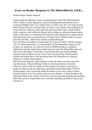 Essay on Reader Response to The Silmarillion by J.R.R....
Position Paper: Reader response
I read a book the other day. It was a wonderful book called The Silmarillion by
J.R.R. Tolkien. I really enjoyed it; it gives the background information on the
creation of Middle Earth. In it, Tolkien tells us of IllГєvatar, EГ¤, the Valar and the
birth of Elves, Dwarves and Men. But, you know, I don t think it has anything at all
to do with Elves, Dwarves, Men and some god named IllГєvatar. I think Tolkien
really wanted to write a Biblical allegory and a critique on ridiculous human nature
really is. IllГєvatar is a substitution for God, the Valar substitute the Angels and the
three god made races are representative of human races. I think he didn t use more
races because that ... Show more content on Helpwriting.net ...
Now this letter is included in a book titled, The Letters of J.R.R. Tolkien, on pages
143 161. More importantly, it is in the preface to The Silmarillion, pages xi xxiv.
In short, my taking the view that this novel is a Biblical allegory completely
undermines what the author had in mind when he wrote The Silmarillion and even
The Lord of the Rings. Technically, I can still take this view because Reader
response criticism allows me too. I don t have to worry about what the author
wanted, and maybe that is why the opinion that The Silmarillion is a biblical
allegory is a widely shared opinion.
One of the advantages to reader response is that the reader can read a novel the
way they desire. It beats adhering to Marxist, Psychoanalytical or Feminist
criticism. It gives more of a chance for the reader to be creative, and it gives a
reader the chance to do the right thing, and maybe research the author a little bit.
On the negative side, it gives the reader the chance to say, this is what it means,
because I said so or it s my opinion, and you can t change it . I think that that is the
major draw back to this school of criticism. A person can read anything into anything
and if they are not a responsible critic, well then, anything s possible as long as you
can prove it.
 