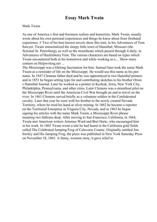 Essay Mark Twain
Mark Twain
As one of America s first and foremost realists and humorists, Mark Twain, usually
wrote about his own personal experiences and things he knew about from firsthand
experience. # Two of his best known novels show this trait, in his Adventures of Tom
Sawyer, Twain immortalized the sleepy little town of Hannibal, Missouri (the
fictional St. Petersburg), as well as the steamboats which passed through it daily, in
Adventures of Huckleberry Finn. The various characters are based on types which
Twain encountered both in his hometown and while working as a ... Show more
content on Helpwriting.net ...
The Mississippi was a lifelong fascination for him. Samuel later took the name Mark
Twain as a reminder of life on the Mississippi. He would use this name as his pen
name. In 1847 Clemens father died and he was apprenticed to two Hannibal printers
and in 1851 he began setting type for and contributing sketches to his brother Orion
s Hannibal Journal. Later he worked as a printer in Keokuk, Iowa, New York City,
Philadelphia, Pennsylvania, and other cities. Later Clemens was a steamboat pilot on
the Mississippi River until the American Civil War brought an end to travel on the
river. In 1861 Clemens served briefly as a volunteer soldier in the Confederated
cavalry. Later that year he went with his brother to the newly created Nevada
Territory, where he tried his hand at silver mining. In 1862 he became a reporter
on the Territorial Enterprise in Virginia City, Nevada, and in 1863 he began
signing his articles with the name Mark Twain, a Mississippi River phrase
meaning two fathoms deep. After moving to San Francisco, California, in 1864,
Twain met American writers Artemus Ward and Bret Harte, who encouraged him
in his work. In 1865 Twain wrote a tale he had heard in the California gold fields
called The Celebrated Jumping Frog of Calaveras County. Originally entitled Jim
Smiley and His Jumping Frog, the piece was published in New York Saturday Press
on November 18, 1865. A funny, western story, it gave relief to
 