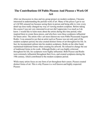 The Contributions Of Pablo Picasso And Picasso s Work Of
Art
After our discussion in class and my group project on modern sculpture, I became
interested in understanding the periods work of art. Many of the pieces I got to see
at LACMA amazed me because seeing them in person and being able to view every
detail up close really changed my way of viewing modern sculpture. Before taking
this course I was not very interested in art nor did I appreciate it as much as I do
know. I would like to learn more about the artists during this time period, what
inspired them to create these pieces, and why/how were these sculptures influential
for future artist. The artists who s art most interest me were Pablo Picassoand Auguste
Rodin. I was amazed to see that an artist such as Picasso was not only part of the
modern sculpture period, but also created distinct forms of art throughout his life. In
fact, he incorporated cubism into his modern sculptures. Rodin on the other hand,
maintained traditional forms when creating his artwork. He refused to change the use
of traditional forms in his work. Although Rodin s art was highly criticized
throughout his life, his sculptures were highly influential. Both Picasso and Rodin
were extremely influential throughout their lives, and created sculptures during the
19th century, which contributed to the modern sculpture period.
While many artists focus on one form of art throughout their career, Picasso created
distinct forms of art. This is why Picasso is a well known and highly respected.
Picasso
 