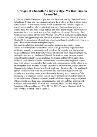 Critique of вЂњwith No Boys to Ogle, We Had Time to
LearnвЂќ...
A Critique of With No Boys to Ogle, We Had Time to Learn by Christine Flowers
Schools are divided into two categories around the world as we know: single sex or
mixed schools. While mixed schools accept both males and females, single sex
schools accept students of a certain single sex only. Both coed and single sex
schools have pros and cons, which nobody can deny. Some studies, however, have
shown that there is no particular benefit to single sex education. The study of the
American Association of University Women (AAUW) in 1998, for example, found
no evidence to support single sex education as better than coed education. (qtd. in
Elizabeth). As a proponent of single sex schools, and herself a student receiving a 16
year... Show more content on Helpwriting.net ...
Yet apart from helping students to accumulate academic knowledge, mixed
schools also aid them to enhance their social skills, particularly to promote their
abilities to naturally communicate with people of the opposite sex. Furthermore,
males and females think differently because of different brain structures; therefore,
having the opposite sex in class will benefit the students since men and women,
with different perspectives, can exchange their ideas and learn from each other.
All in all, coed schools offer the students better education than single sex schools,
since coed schools help develop their social and communication skills, which is an
advantage that does not exist in single sex schools. In conclusion, while Christine
Flowers is right about diverse benefits of single sex education, she is far too biased
against coed education. With an appropriate and positive attitude towards the
opposite sex, attending a coed school is actually, in many ways, more beneficial
than going to a single sex school. Indeed, an environment in which there are both
males and females offers the students a wonderful chance to get along with people
of the opposite sex, share ideas about academics and life, and thus improve both
academic and social skills. Works Cited Elizabeth, Mary. CoEd or Single Sex
Education . EducationBug.org. Web. 22 Feb. 2011. Flowers, Christine. With No
Boys to Ogle, We Had Time to Learn. A
 