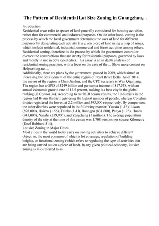 The Pattern of Residential Lot Size Zoning in Guangzhou,...
Introduction
Residential areas refer to spaces of land generally considered for housing activities,
rather than for commercial and industrial purposes. On the other hand, zoning is the
process by which the local government determines the uses of land for different
purposes by designating each activity to a given piece of land using a map of zones,
which include residential, industrial, commercial and forest activities among others.
Residential zoning, therefore, is the process by which the government control or
oversee the constructions that are strictly for residential purposes, governed by laws
and mostly in use in developed cities. This essay is an in depth analysis of
residential zoning practises, with a focus on the case of the ... Show more content on
Helpwriting.net ...
Additionally, there are plans by the government, passed in 2009, which aimed at
increasing the development of the entire region of Pearl River Delta. As of 2014,
the mayor of the region is Chen Jianhua, and the CPC secretary is Wan Qignliang.
The region has a GPD of $249 billion and per capita income of $17,558, with an
annual economic growth rate of 12.5 percent, making it a beta city in the global
ranking (O Connor 34). According to the 2010 census results, the 10 districts in the
region had Biyun District registering the highest number of people, whereas Conghua
district registered the lowest at 2.2 million and 593,000 respectively. By comparison,
the other districts were populated in the following manner: Yuexiu (1.16), Liwan
(898,000), Haizhu (1.56), Tainhe (1.43), Huangpu (831,600), Panyu (1.76), Huadu
(945,000), Nansha (259,900), and Zengcheng (1 million). The average population
density of the city at the time of this census was 1,708 persons per square Kilometre
(Doel Hubbard 314).
Lot size Zoning in Major Cities
Most cities in the world today carry out zoning activities to achieve different
objective, the most common of which is lot coverage, regulation of building
heights, or functional zoning (which refers to regulating the type of activities that
are being carried out on a piece of land). In any given political economy, lot size
zoning is also referred to as
 