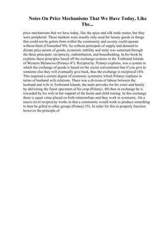 Notes On Price Mechanisms That We Have Today, Like
The...
price mechanisms that we have today, like the spice and silk trade routes, but they
were peripheral. These markets were usually only used for luxury goods or things
that could not be gotten from within the community and society could operate
without them (Flomenhof 99). So without principals of supply and demand to
dictate price points of goods, economic stability and unity was sustained through
the three principals: reciprocity, redistribution, and householding. In his book he
explains these principles based off the exchange systems in the Trobriand Islands
of Western Melanesia (Polanyi 47). Reciprocity, Polanyi explains, was a system in
which the exchange of goods is based on the social conventional that if you give to
someone else they will eventually give back, thus the exchange is reciprocal (45).
This required a certain degree of economic symmetry which Polanyi explains in
terms of husband wife relations. There was a division of labour between the
husband and wife in Trobriand Islands, the male provides for his sister and family
by delivering the finest specimen of his crop (Polanyi, 48) thus in exchange he is
rewarded by his wife in her support of the home and child rearing. In this exchange
there is equal value placed on both relationships and they work in symmetry. On a
macro level reciprocity works in that a community would work to produce something
to then be gifted to other groups (Polanyi 55). In order for this to properly function
however the principle of
 