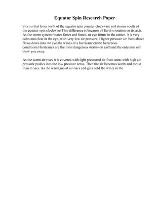 Equator Spin Research Paper
Storms that form north of the equator spin counter clockwise and storms south of
the equator spin clockwise.This difference is because of Earth s rotation on its axis.
As the storm system rotates faster and faster, an eye forms in the center. It is very
calm and clear in the eye, with very low air pressure. Higher pressure air from above
flows down into the eye.the winds of a hurricane create hazardous
conditions.Hurricanes are the most dangerous storms on earthand the outcome will
blow you away.
As the warm air rises it is covered with light pressured air from areas with high air
pressure pushes into the low pressure areas. Then the air becomes warm and moist
than it rises. As the warm,moist air rises and gets cold the water in the
 
