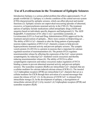 Use of Levetiracetam in the Treatment of Epileptic Seizures
Introduction Epilepsy is a serious global problem that affects approximately 1% of
people worldwide (1). Epilepsy is a chronic condition of the central nervous system
(CNS) characterized by epileptic seizures, which can affect physical and mental
functions (2). Epileptic seizures are unprovoked reoccurring episodes of abnormal,
excessive, or hypersynchronis neuronal activity in the CNS (2). The treatment
options of epilepsy include medications called antiepileptic drugs (AED) and
surgeries based on individuals specific diagnosis and background (1). The AED
KeppraВ®, S enantiomer of О± ethyl 2 oxo 1 pyrrolidine acetamide, or
Levetiracetam (LEV) is Food and Drug Administration (FDA) approved for the
treatment and prevention of epileptic... Show more content on Helpwriting.net ...
The ability of HVA Ca2+ channels to alter the firing pattern of postsynaptic
neurons makes regulation of HVA Ca2+ channels a means to help prevent
hypersynchronis neuronal activity and prevent epileptic seizures. The synaptic
vesicle protein 2A (SV2A) is a protein in neurons that is important for calcium
regulated secretion of neurotransmitters (6). The protein SV2A regulates
neurotransmitter release by affecting the expression of the Ca2+ sensor protein
synaptotagmin, by reducing Ca2+ mediated vesicle exocytosis and thereby
reducing neurotransmitter release (6). The ability of SV2A to affect
synaptotagmin expression and reduce exocytosis makes regulation of SV2A
binding a means to prevent abnormal neuronal activity and prevent epileptic
seizures. The ryanodine receptors (RyRs) are intracellular Ca2+ channels that are
a cellular mediator for calcium induced calcium release (CICR) (1). The inositol
1,4,5 triphosphate receptors (IP3R) are intracellular Ca2+ channels that act as a
cellular mediator for CICR through their activation of a second messenger that
causes the release of Ca2+ (1). In the process of CICR Ca2+ is released from
intracellular storage (3). In the development of epilepsy, a dysregulation of
intracellular calcium ([Ca2+] i) by inositol 1,4,5 triphosphate receptors (IP3R) and
ryanodine receptors (RyR)
 
