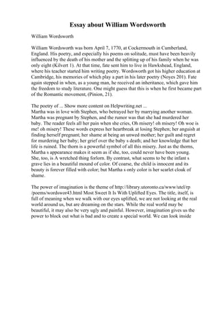 Essay about William Wordsworth
William Wordsworth
William Wordsworth was born April 7, 1770, at Cockermouth in Cumberland,
England. His poetry, and especially his poems on solitude, must have been heavily
influenced by the death of his mother and the splitting up of his family when he was
only eight (Kilvert 1). At that time, fate sent him to live in Hawkshead, England,
where his teacher started him writing poetry. Wordsworth got his higher education at
Cambridge, his memories of which play a part in his later poetry (Noyes 201). Fate
again stepped in when, as a young man, he received an inheritance, which gave him
the freedom to study literature. One might guess that this is when he first became part
of the Romantic movement, (Pinion, 21).
The poetry of ... Show more content on Helpwriting.net ...
Martha was in love with Stephen, who betrayed her by marrying another woman.
Martha was pregnant by Stephen, and the rumor was that she had murdered her
baby. The reader feels all her pain when she cries, Oh misery! oh misery! Oh woe is
me! oh misery! These words express her heartbreak at losing Stephen; her anguish at
finding herself pregnant; her shame at being an unwed mother; her guilt and regret
for murdering her baby; her grief over the baby s death; and her knowledge that her
life is ruined. The thorn is a powerful symbol of all this misery. Just as the thorns,
Martha s appearance makes it seem as if she, too, could never have been young.
She, too, is A wretched thing forlorn. By contrast, what seems to be the infant s
grave lies in a beautiful mound of color. Of coarse, the child is innocent and its
beauty is forever filled with color; but Martha s only color is her scarlet cloak of
shame.
The power of imagination is the theme of http://library.utoronto.ca/www/utel/rp
/poems/wordswor43.html Most Sweet It Is With Uplifted Eyes. The title, itself, is
full of meaning when we walk with our eyes uplifted, we are not looking at the real
world around us, but are dreaming on the stars. While the real world may be
beautiful, it may also be very ugly and painful. However, imagination gives us the
power to block out what is bad and to create a special world. We can look inside
 