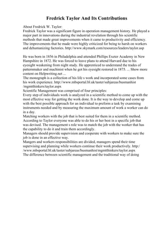 Fredrick Taylor And Its Contributions
About Fredrick W. Taylor:
Fredrick Taylor was a significant figure in operation management history. He played a
major part in innovations during the industrial revelation through his scientific
methods that made great improvements when it came to productivity and efficiency.
The improvements that he made were highly criticized for being to harsh on workers
and dehumanizing factories. http://www.skymark.com/resources/leaders/taylor.asp
He was born in 1856 in Philadelphia and attended Phillips Exeter Academy in New
Hampshire in 1872. He was forced to leave plans to attend Harvard due to his
eyesight weakening from night study. He apprenticed to understand the trades of
patternmaker and machinist when he got his eyesight restored in 1875. ... Show more
content on Helpwriting.net ...
The monograph is a collection of his life s work and incorporated some cases from
his work experience. http://www.mbsportal.bl.uk/taster/subjareas/busmanhist
/mgmtthinkers/taylor.aspx
Scientific Management was comprised of four principles:
Every step of individuals work is analyzed in a scientific method to come up with the
most effective way for getting the work done. It is the way to develop and come up
with the best possible approach for an individual to preform a task by examining
instruments needed and by measuring the maximum amount of work a worker can do
in a day.
Matching workers with the job that is best suited for them in a scientific method.
According to Taylor everyone was able to do his or her best in a specific job that
was devised. The management s role was to match the job with the worker that has
the capability to do it and train them accordingly.
Managers should provide supervision and cooperate with workers to make sure the
job is done in an effective way.
Mangers and workers responsibilities are divided, managers spend their time
supervising and planning while workers continue their work productively. http:/
/www.mbsportal.bl.uk/taster/subjareas/busmanhist/mgmtthinkers/taylor.aspx
The difference between scientific management and the traditional way of doing
 