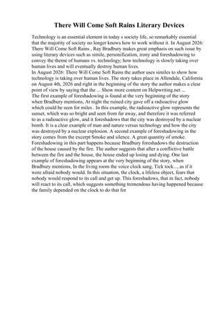 There Will Come Soft Rains Literary Devices
Technology is an essential element in today s society life, so remarkably essential
that the majority of society no longer knows how to work without it. In August 2026:
There Will Come Soft Rains , Ray Bradbury makes great emphasis on such issue by
using literary devices such as simile, personification, irony and foreshadowing to
convey the theme of humans vs. technology; how technology is slowly taking over
human lives and will eventually destroy human lives.
In August 2026: There Will Come Soft Rains the author uses similes to show how
technology is taking over human lives. The story takes place in Allendale, California
on August 4th, 2026 and right in the beginning of the story the author makes a clear
point of view by saying that the ... Show more content on Helpwriting.net ...
The first example of foreshadowing is found at the very beginning of the story
when Bradbury mentions, At night the ruined city gave off a radioactive glow
which could be seen for miles . In this example, the radioactive glow represents the
sunset, which was so bright and seen from far away, and therefore it was referred
to as a radioactive glow, and it foreshadows that the city was destroyed by a nuclear
bomb. It is a clear example of man and nature versus technology and how the city
was destroyed by a nuclear explosion. A second example of foreshadowing in the
story comes from the excerpt Smoke and silence. A great quantity of smoke.
Foreshadowing in this part happens because Bradbury foreshadows the destruction
of the house caused by the fire. The author suggests that after a conflictive battle
between the fire and the house, the house ended up losing and dying. One last
example of foreshadowing appears at the very beginning of the story, when
Bradbury mentions, In the living room the voice clock sang, Tick tock..., as if it
were afraid nobody would. In this situation, the clock, a lifeless object, fears that
nobody would respond to its call and get up. This foreshadows, that in fact, nobody
will react to its call, which suggests something tremendous having happened because
the family depended on the clock to do that for
 