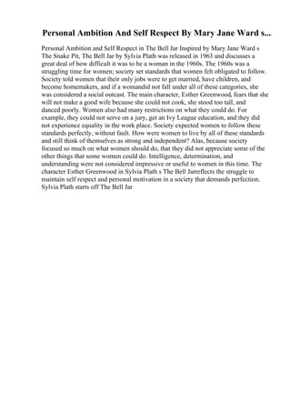 Personal Ambition And Self Respect By Mary Jane Ward s...
Personal Ambition and Self Respect in The Bell Jar Inspired by Mary Jane Ward s
The Snake Pit, The Bell Jar by Sylvia Plath was released in 1963 and discusses a
great deal of how difficult it was to be a woman in the 1960s. The 1960s was a
struggling time for women; society set standards that women felt obligated to follow.
Society told women that their only jobs were to get married, have children, and
become homemakers, and if a womandid not fall under all of these categories, she
was considered a social outcast. The main character, Esther Greenwood, fears that she
will not make a good wife because she could not cook, she stood too tall, and
danced poorly. Women also had many restrictions on what they could do. For
example, they could not serve on a jury, get an Ivy League education, and they did
not experience equality in the work place. Society expected women to follow these
standards perfectly, without fault. How were women to live by all of these standards
and still think of themselves as strong and independent? Alas, because society
focused so much on what women should do, that they did not appreciate some of the
other things that some women could do. Intelligence, determination, and
understanding were not considered impressive or useful to women in this time. The
character Esther Greenwood in Sylvia Plath s The Bell Jarreflects the struggle to
maintain self respect and personal motivation in a society that demands perfection.
Sylvia Plath starts off The Bell Jar
 