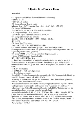 Adjusted Beta Formula Essay
Appendix I
C1: Equity = Stock Price x Number of Shares Outstanding
= $42.09 X 271.5
= $11,427.435 million
C2: Using Adjusted Beta formula:
Adjusted Beta = 0.67* historical Beta + 0.33 = 0.67* 0.69 +0.33=0.79
C3: Using CAPM formula:
KE = Krf + Гџ (Km Krf) = 3.59%+0.79*6.7%=8.89%
C4: Using rearranged DGM formula:
KE =D1/P0 +g= 0.48(1+5.5%)/42.09 +5.5%=6.7%
C5: Using redeemable bond formula:
KD: 95.6= 100/ (1+KD/2)40 + 3.375(1 0.38)/(1+KD/2)n
KD=4.52%
C6: Using WACC formula:
Rwacc =4.52*10.19% + 8.89*89.81% = 8.44%
C7: average dividend growth rate: g = [0+12.5++ 20+12+8]/4 %=8%
(Assumption: In this calculation, the growth rates significantly higher than 20% and
negative figure have been ignored.)
C8: Using CAPM: ... Show more content on Helpwriting.net ...
* Using CAPM (popular) for calculate Ke
KE = KRF + (KM KRF) x Beta
п‚· Beta: is seen as an index of responsiveness of changes in a security s returns
relative to changes in returns on the market, in this case is sport utility industry)
(In Exhibit 4 of Nike Inc., given from 1996 is Average beta = 0.80, beta in 2001 is
0.69)
п‚· KRF: risk free rate
п‚· (KM KRF) : Risk market premium
п‚· KM: Return on market.
Using KRF = Profitability rate of Government bonds (U.S. Treasury), in Exhibit 4 we
have U.S Treasury 20 year пѓЁ KRF= 5.74%
According to Joana Cohen, she got risk premium = 5.90% (in Exhibit 4: geometric
mean = 5.90%, arithmetic mean = 7.50%)
Because of arithmetic mean is better for one year period estimated expected returns,
while geometric mean is better for long term period valuation. So, for long life
valuation, we can find stable valuation (Jacquier et al., 2003). That s the answer for
Joana Cohen choses geometric mean for her calculated.
Joanna Cohen calculated: KE = 5.74% + 5.90% x 0.80 = 10.46% ( rounding 10.5%)
Cohen uses average beta from 1996 to July 2001, 0.80 to be the measure of
systematic risk, but we need to find out a beta that is most representative to future
beta. As such, most recent beta is the best choice in this situation (Sharpe, 1995). So
most recent beta estimate is recent beta at 06 June 2001 is 0.69.
We have : KE = 5.74% +
 
