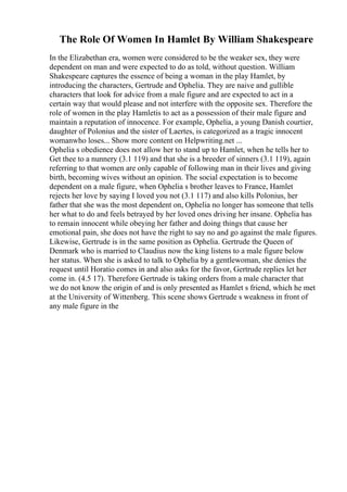 The Role Of Women In Hamlet By William Shakespeare
In the Elizabethan era, women were considered to be the weaker sex, they were
dependent on man and were expected to do as told, without question. William
Shakespeare captures the essence of being a woman in the play Hamlet, by
introducing the characters, Gertrude and Ophelia. They are naive and gullible
characters that look for advice from a male figure and are expected to act in a
certain way that would please and not interfere with the opposite sex. Therefore the
role of women in the play Hamletis to act as a possession of their male figure and
maintain a reputation of innocence. For example, Ophelia, a young Danish courtier,
daughter of Polonius and the sister of Laertes, is categorized as a tragic innocent
womanwho loses... Show more content on Helpwriting.net ...
Ophelia s obedience does not allow her to stand up to Hamlet, when he tells her to
Get thee to a nunnery (3.1 119) and that she is a breeder of sinners (3.1 119), again
referring to that women are only capable of following man in their lives and giving
birth, becoming wives without an opinion. The social expectation is to become
dependent on a male figure, when Ophelia s brother leaves to France, Hamlet
rejects her love by saying I loved you not (3.1 117) and also kills Polonius, her
father that she was the most dependent on, Ophelia no longer has someone that tells
her what to do and feels betrayed by her loved ones driving her insane. Ophelia has
to remain innocent while obeying her father and doing things that cause her
emotional pain, she does not have the right to say no and go against the male figures.
Likewise, Gertrude is in the same position as Ophelia. Gertrude the Queen of
Denmark who is married to Claudius now the king listens to a male figure below
her status. When she is asked to talk to Ophelia by a gentlewoman, she denies the
request until Horatio comes in and also asks for the favor, Gertrude replies let her
come in. (4.5 17). Therefore Gertrude is taking orders from a male character that
we do not know the origin of and is only presented as Hamlet s friend, which he met
at the University of Wittenberg. This scene shows Gertrude s weakness in front of
any male figure in the
 