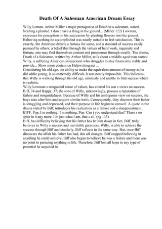 Death Of A Salesman American Dream Essay
Willy Loman, Arthur MIller s tragic protagonist of Death in a salesman, stated,
Nothing s planted. I don t have a thing in the ground... (MIller 122) Lowman,
expresses his perception on his succession by planting flowers into the ground.
Believing nothing he accomplished was nearly suitable to feel satisfaction. This is
exactly, the American dream: a fantasy for some, and a standard of success easily
pursued by others; a belief that through the virtues of hard work, ingenuity and
fortune, one may find themselves content and prosperous through wealth. The drama,
Death of a Salesman, written by Arthur Miller, tells about a middle aged man named
Willy, a suffering American salesperson who struggles to stay financially stable and
provide... Show more content on Helpwriting.net ...
Considering his old age, the ability to make the equivalent amount of money as he
did while young, is so extremely difficult, it was nearly impossible. This indicates,
that Willy is walking through his old age, aimlessly and unable to find success which
is realistic.
Willy Lowman s misguided sense of values, has altered his son s views on success.
Biff, 34 and Happy, 37, the sons of Willy, unknowingly, possess a reputation of
failure and misguidedness. Because of Willy and his ambiguous view on success, the
boys take after him and acquire similar traits. Consequently, they discover their father
is struggling and depressed, and their purpose in life begins to unravel. A quote in the
drama stated by Biff, introduces his realization as a failure and a disappointment.
BIFF. Pop, I m nothing! I m nothing, Pop. Can t you understand that? There s no
spite in it any more. I m just what I am, that s all. (pg 133)
Biff, has difficulty believing that his father has let him down in fact, Biff, truly
believes in Willy s success and inevitable greatness. Willy, is able to achieve the
success through Biff and similarly, Biff reflects in the same way. But, once Biff
discovers the affair his father has had, this all changes. Biff stopped believing in
anything he could achieve. Biff also began to believe he was a failure and there was
no point to pursuing anything in life. Therefore, Biff lost all hope to any type of
potential he acquired in
 