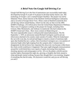 A Brief Note On Google Self Driving Car
Google Self Driving Car is the first of autonomous cars successfully made today,
developed by Google X as part of its project to develop mainly electric cars. The
technology in Google s cars is named Google Chauffeur. The project was led by
Sebastian Thrun, former director of the Stanford Artificial Intelligence Laboratory
and co inventor of Google Street View. Thrun s team at Stanford created the first
self driving vehicle named Stanley, which was the only car that won the 2005
DARPA Challenge, a $2 million prize from the United States Department of Defense.
There were 15 engineers working on this project for Google, including Chris
Urmson, Mike Montemerlo, and Anthony Levandowski who had worked on the
DARPA Grand and Urban... Show more content on Helpwriting.net ...
The more unpredictable issues is with powerful natural phenomenon. The On
September 1, 1859, an astronomer named Richard Carrington used his private
observatory attached to his country estate outside of London. When he looked up at
the sun with it one day, he noticed and began to sketch a cluster of enormous dark
spots that freckled the sun s surface. Out of nowhere Carrington saw a two patches of
intensely bright white light erupting from the sunspots after 5 minutes later, it
disappeared, he did not know how important this discovery was because within hours
the whole world would know it happened. That same night telegraph communications
around the world failed there were reports of sparks showering from machines,
shocking operators and setting papers on fire. All over the planet, colorful auroras
(norther lights) illuminated the night sky; glowing so brightly that birds started to
chirp and people started working, because they thought that is was morning. Imagine
if something like that hit today. All electronics would fail, and you are self driving
car and if
 