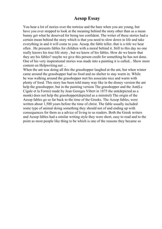 Aesop Essay
You hear a lot of stories over the tortoise and the hare when you are young, but
have you ever stopped to look at the meaning behind the story other than as a mean
bunny get what he deserved for being too confident. The writer of these stories had a
certain mean behind the story which is that you need to slow down in life and take
everything in and it will come to you. Aesop, the fable teller, that is a title we hear
often . He presents fables for children with a moral behind it. Still to this day no one
really knows his true life story , but we know of his fables. How do we know that
they are his fables? maybe we give this person credit for something he has not done.
One of his very inspirational stories was made into a painting it is called... Show more
content on Helpwriting.net ...
When the ant was doing all this the grasshopper laughed at the ant, but when winter
came around the grasshopper had no food and no shelter to stay warm in. While
he was walking around the grasshopper met his associate nice and warm with
plenty of food. This story has been told many way like in the disney version the ant
help the grasshopper, but in the painting version The grasshopper and the Ant(Le
Cigale et la Formi) made by Jean Georges Vibert in 1875 the ant(depicted as a
monk) does not help the grasshopper(depicted as a minstrel) The origin of the
Aesop fables go so far back to the time of the Greeks. The Aesop fables, were
written about 1,500 years before the time of christ. The fable usually included
some type of animal doing something they should not of and ending up with
consequences for them as a advice of living to us readers. Both the Greek writers
and Aesop fables had a similar writing style they were short, easy to read and to the
point as most people like thing to be which is one of the reasons they became so
 