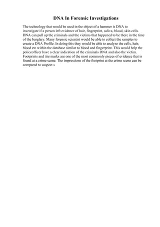 DNA In Forensic Investigations
The technology that would be used in the object of a hammer is DNA to
investigate if a person left evidence of hair, fingerprint, saliva, blood, skin cells.
DNA can pull up the criminals and the victims that happened to be there in the time
of the burglary. Many forensic scientist would be able to collect the samples to
create a DNA Profile. In doing this they would be able to analyze the cells, hair,
blood etc within the database similar to blood and fingerprint. This would help the
policeofficer have a clear indication of the criminals DNA and also the victim.
Footprints and tire marks are one of the most commonly pieces of evidence that is
found at a crime scene. The impressions of the footprint at the crime scene can be
compared to suspect s
 