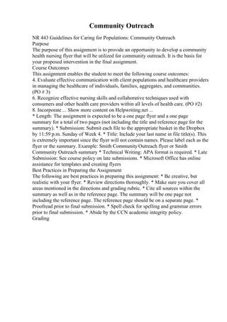 Community Outreach
NR 443 Guidelines for Caring for Populations: Community Outreach
Purpose
The purpose of this assignment is to provide an opportunity to develop a community
health nursing flyer that will be utilized for community outreach. It is the basis for
your proposed intervention in the final assignment.
Course Outcomes
This assignment enables the student to meet the following course outcomes:
4. Evaluate effective communication with client populations and healthcare providers
in managing the healthcare of individuals, families, aggregates, and communities.
(PO # 3)
6. Recognize effective nursing skills and collaborative techniques used with
consumers and other health care providers within all levels of health care. (PO #2)
8. Incorporate ... Show more content on Helpwriting.net ...
* Length: The assignment is expected to be a one page flyer and a one page
summary for a total of two pages (not including the title and reference page for the
summary). * Submission: Submit each file to the appropriate basket in the Dropbox
by 11:59 p.m. Sunday of Week 4. * Title: Include your last name in file title(s). This
is extremely important since the flyer will not contain names. Please label each as the
flyer or the summary. Example: Smith Community Outreach flyer or Smith
Community Outreach summary * Technical Writing: APA format is required. * Late
Submission: See course policy on late submissions. * Microsoft Office has online
assistance for templates and creating flyers
Best Practices in Preparing the Assignment
The following are best practices in preparing this assignment: * Be creative, but
realistic with your flyer. * Review directions thoroughly. * Make sure you cover all
areas mentioned in the directions and grading rubric. * Cite all sources within the
summary as well as in the reference page. The summary will be one page not
including the reference page. The reference page should be on a separate page. *
Proofread prior to final submission. * Spell check for spelling and grammar errors
prior to final submission. * Abide by the CCN academic integrity policy.
Grading
 