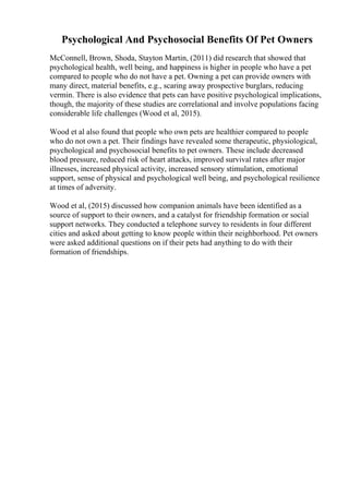 Psychological And Psychosocial Benefits Of Pet Owners
McConnell, Brown, Shoda, Stayton Martin, (2011) did research that showed that
psychological health, well being, and happiness is higher in people who have a pet
compared to people who do not have a pet. Owning a pet can provide owners with
many direct, material benefits, e.g., scaring away prospective burglars, reducing
vermin. There is also evidence that pets can have positive psychological implications,
though, the majority of these studies are correlational and involve populations facing
considerable life challenges (Wood et al, 2015).
Wood et al also found that people who own pets are healthier compared to people
who do not own a pet. Their findings have revealed some therapeutic, physiological,
psychological and psychosocial benefits to pet owners. These include decreased
blood pressure, reduced risk of heart attacks, improved survival rates after major
illnesses, increased physical activity, increased sensory stimulation, emotional
support, sense of physical and psychological well being, and psychological resilience
at times of adversity.
Wood et al, (2015) discussed how companion animals have been identified as a
source of support to their owners, and a catalyst for friendship formation or social
support networks. They conducted a telephone survey to residents in four different
cities and asked about getting to know people within their neighborhood. Pet owners
were asked additional questions on if their pets had anything to do with their
formation of friendships.
 