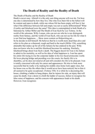 The Death of Reality and the Reality of Death
The Death of Reality and the Reality of Death
Death is never easy. Afterall it is the only sure thing anyone will ever do. Yet how
one dies is determined by how they live. One who lives their life to the fullest will
be content and open to death, while one whose life has been empty will fear it; but
what if the difference between full and empty was not so easily differentiated? What
if reality and falsehood were the same? This idea is contemplated in both Death of a
Salesman by Arthur Miller and The Death of Ivan Ilych by Leo Tolstoy. In the
world of the salesman, Willy Loman, who can not see who he is nor distinguish
reality from fantasy, and the world of Ivan Ilych, who can not see his life for what it
is nor find true happiness, ... Show more content on Helpwriting.net ...
So he decides to kill himself. He believes that he is worth more dead than alive and
refers to his plan as a diamond, rough and hard to the touch (Miller 126), something
attainable that makes up for all of the failures he has endured in the past. Willy
does not know who he is and this falsehood becomes his undoing. Similarly,
falsehood brings about Ivan Ilych s death. The biggest deceit for Ivan is his failure
to admit to his mortality, as well as his idea of what happiness is. Ivan has spent
his entire life trying to rise the corporate ladder in his two faced aristocratic world.
He loves playing bridge and presiding over the courts, his family life is in
shambles, yet he does not mind at all and still considers his life to be pleasant. Ivan
is totally concerned with only his career and appearances. He tries to look more
successful that he really is by making his middle class home look upper class, but
his house was so like the others that it would never have been noticed, but to him it
all seemed to be quite exceptional. (Tolstoy 530). It is while he is decorating this
house, climbing a ladder to hang drapes, that he injures his side, an injury that will
cause his death. Ivan s desire to climb the ladder of success, failure to recognize his
false sense of happiness, and his concern with appearances leads to his death.
However, Ivan recognizes
 