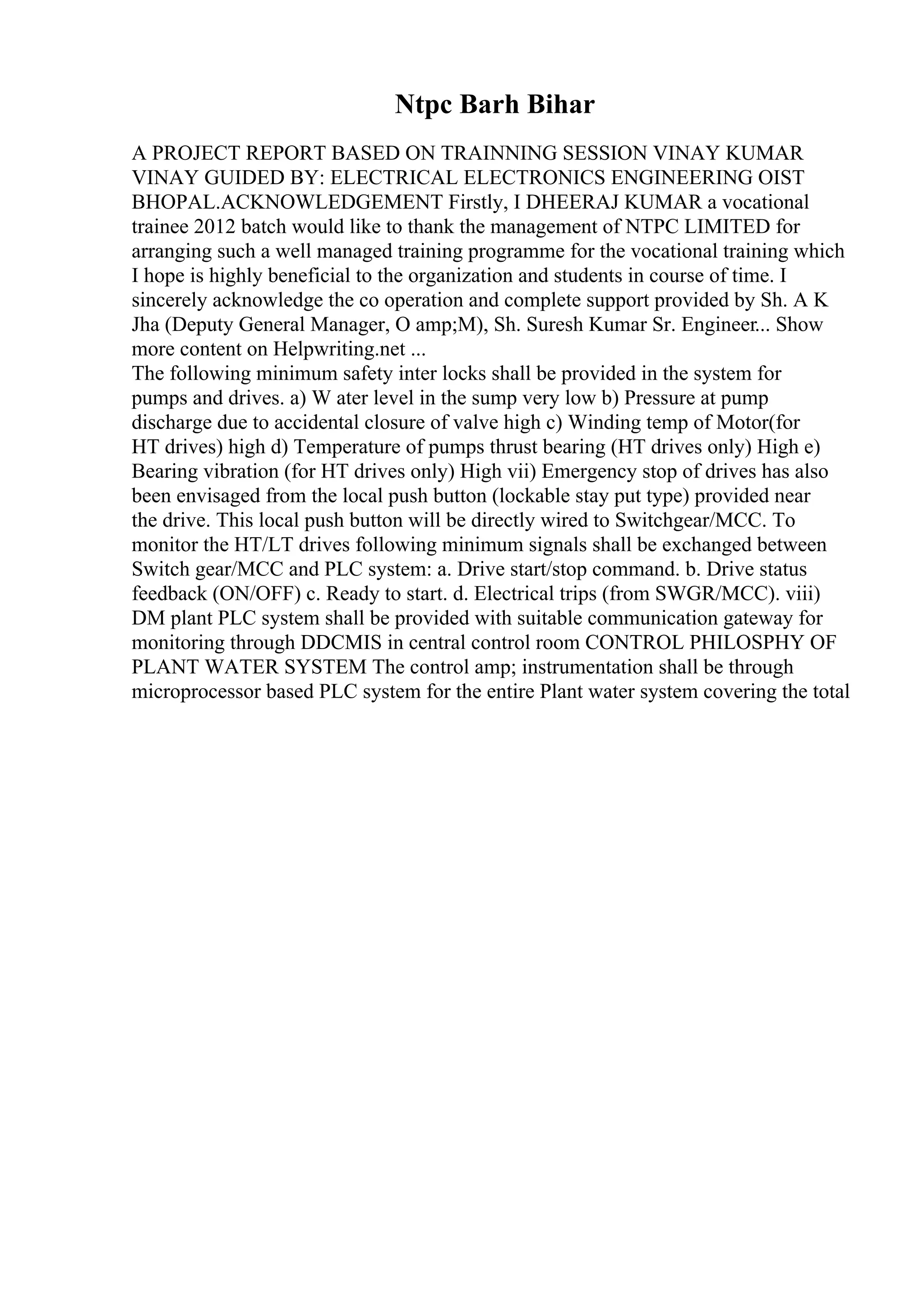 Ntpc Barh Bihar
A PROJECT REPORT BASED ON TRAINNING SESSION VINAY KUMAR
VINAY GUIDED BY: ELECTRICAL ELECTRONICS ENGINEERING OIST
BHOPAL.ACKNOWLEDGEMENT Firstly, I DHEERAJ KUMAR a vocational
trainee 2012 batch would like to thank the management of NTPC LIMITED for
arranging such a well managed training programme for the vocational training which
I hope is highly beneficial to the organization and students in course of time. I
sincerely acknowledge the co operation and complete support provided by Sh. A K
Jha (Deputy General Manager, O amp;M), Sh. Suresh Kumar Sr. Engineer... Show
more content on Helpwriting.net ...
The following minimum safety inter locks shall be provided in the system for
pumps and drives. a) W ater level in the sump very low b) Pressure at pump
discharge due to accidental closure of valve high c) Winding temp of Motor(for
HT drives) high d) Temperature of pumps thrust bearing (HT drives only) High e)
Bearing vibration (for HT drives only) High vii) Emergency stop of drives has also
been envisaged from the local push button (lockable stay put type) provided near
the drive. This local push button will be directly wired to Switchgear/MCC. To
monitor the HT/LT drives following minimum signals shall be exchanged between
Switch gear/MCC and PLC system: a. Drive start/stop command. b. Drive status
feedback (ON/OFF) c. Ready to start. d. Electrical trips (from SWGR/MCC). viii)
DM plant PLC system shall be provided with suitable communication gateway for
monitoring through DDCMIS in central control room CONTROL PHILOSPHY OF
PLANT WATER SYSTEM The control amp; instrumentation shall be through
microprocessor based PLC system for the entire Plant water system covering the total
 