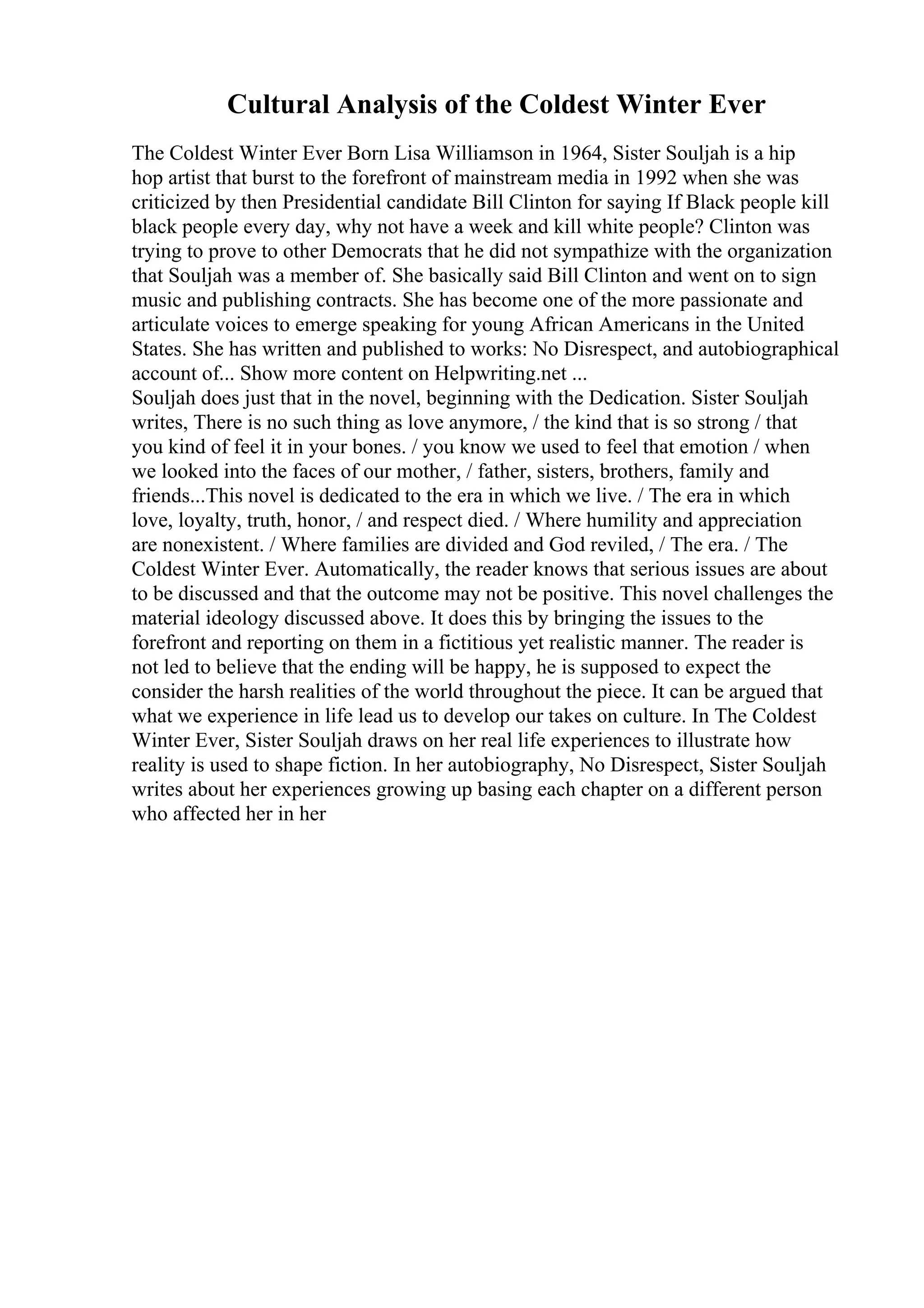Cultural Analysis of the Coldest Winter Ever
The Coldest Winter Ever Born Lisa Williamson in 1964, Sister Souljah is a hip
hop artist that burst to the forefront of mainstream media in 1992 when she was
criticized by then Presidential candidate Bill Clinton for saying If Black people kill
black people every day, why not have a week and kill white people? Clinton was
trying to prove to other Democrats that he did not sympathize with the organization
that Souljah was a member of. She basically said Bill Clinton and went on to sign
music and publishing contracts. She has become one of the more passionate and
articulate voices to emerge speaking for young African Americans in the United
States. She has written and published to works: No Disrespect, and autobiographical
account of... Show more content on Helpwriting.net ...
Souljah does just that in the novel, beginning with the Dedication. Sister Souljah
writes, There is no such thing as love anymore, / the kind that is so strong / that
you kind of feel it in your bones. / you know we used to feel that emotion / when
we looked into the faces of our mother, / father, sisters, brothers, family and
friends...This novel is dedicated to the era in which we live. / The era in which
love, loyalty, truth, honor, / and respect died. / Where humility and appreciation
are nonexistent. / Where families are divided and God reviled, / The era. / The
Coldest Winter Ever. Automatically, the reader knows that serious issues are about
to be discussed and that the outcome may not be positive. This novel challenges the
material ideology discussed above. It does this by bringing the issues to the
forefront and reporting on them in a fictitious yet realistic manner. The reader is
not led to believe that the ending will be happy, he is supposed to expect the
consider the harsh realities of the world throughout the piece. It can be argued that
what we experience in life lead us to develop our takes on culture. In The Coldest
Winter Ever, Sister Souljah draws on her real life experiences to illustrate how
reality is used to shape fiction. In her autobiography, No Disrespect, Sister Souljah
writes about her experiences growing up basing each chapter on a different person
who affected her in her
 