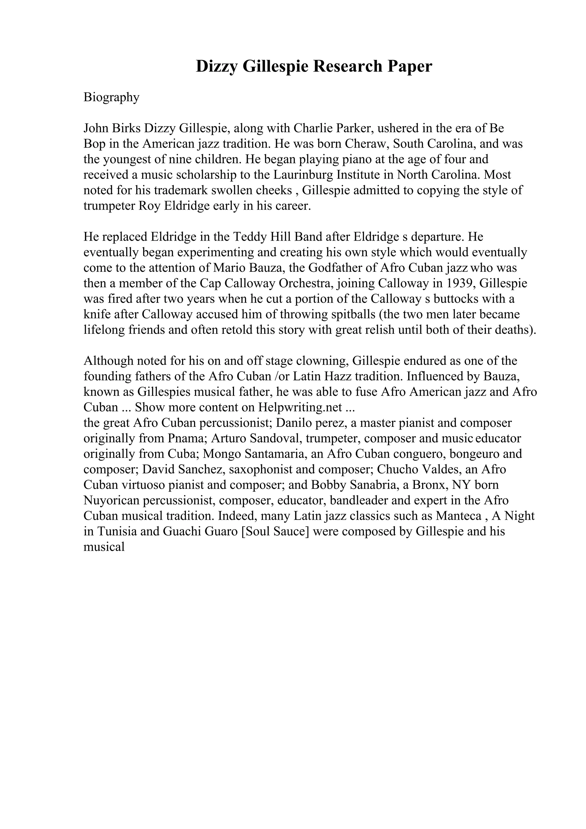 Dizzy Gillespie Research Paper
Biography
John Birks Dizzy Gillespie, along with Charlie Parker, ushered in the era of Be
Bop in the American jazz tradition. He was born Cheraw, South Carolina, and was
the youngest of nine children. He began playing piano at the age of four and
received a music scholarship to the Laurinburg Institute in North Carolina. Most
noted for his trademark swollen cheeks , Gillespie admitted to copying the style of
trumpeter Roy Eldridge early in his career.
He replaced Eldridge in the Teddy Hill Band after Eldridge s departure. He
eventually began experimenting and creating his own style which would eventually
come to the attention of Mario Bauza, the Godfather of Afro Cuban jazz who was
then a member of the Cap Calloway Orchestra, joining Calloway in 1939, Gillespie
was fired after two years when he cut a portion of the Calloway s buttocks with a
knife after Calloway accused him of throwing spitballs (the two men later became
lifelong friends and often retold this story with great relish until both of their deaths).
Although noted for his on and off stage clowning, Gillespie endured as one of the
founding fathers of the Afro Cuban /or Latin Hazz tradition. Influenced by Bauza,
known as Gillespies musical father, he was able to fuse Afro American jazz and Afro
Cuban ... Show more content on Helpwriting.net ...
the great Afro Cuban percussionist; Danilo perez, a master pianist and composer
originally from Pnama; Arturo Sandoval, trumpeter, composer and musiceducator
originally from Cuba; Mongo Santamaria, an Afro Cuban conguero, bongeuro and
composer; David Sanchez, saxophonist and composer; Chucho Valdes, an Afro
Cuban virtuoso pianist and composer; and Bobby Sanabria, a Bronx, NY born
Nuyorican percussionist, composer, educator, bandleader and expert in the Afro
Cuban musical tradition. Indeed, many Latin jazz classics such as Manteca , A Night
in Tunisia and Guachi Guaro [Soul Sauce] were composed by Gillespie and his
musical
 
