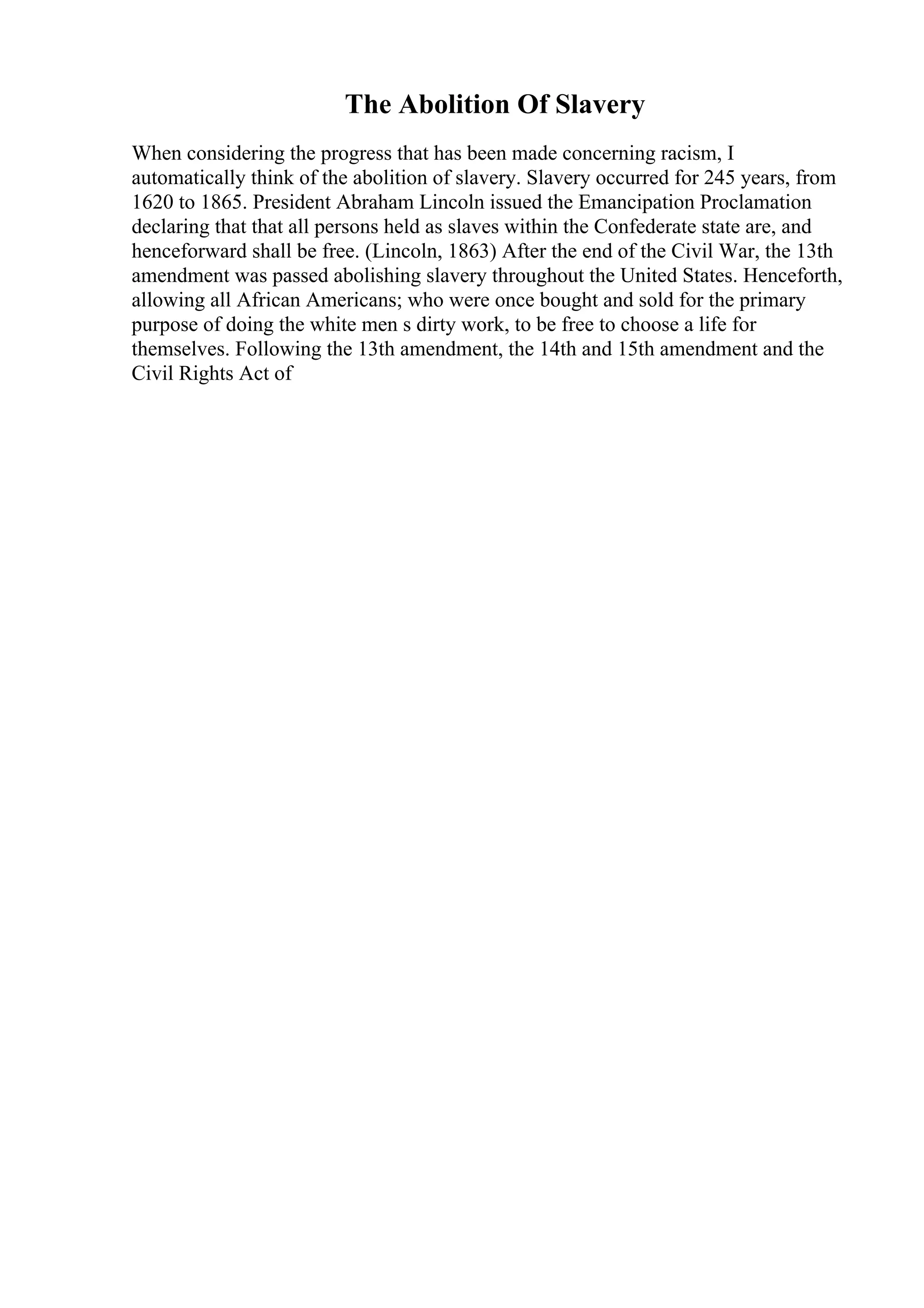 The Abolition Of Slavery
When considering the progress that has been made concerning racism, I
automatically think of the abolition of slavery. Slavery occurred for 245 years, from
1620 to 1865. President Abraham Lincoln issued the Emancipation Proclamation
declaring that that all persons held as slaves within the Confederate state are, and
henceforward shall be free. (Lincoln, 1863) After the end of the Civil War, the 13th
amendment was passed abolishing slavery throughout the United States. Henceforth,
allowing all African Americans; who were once bought and sold for the primary
purpose of doing the white men s dirty work, to be free to choose a life for
themselves. Following the 13th amendment, the 14th and 15th amendment and the
Civil Rights Act of
 