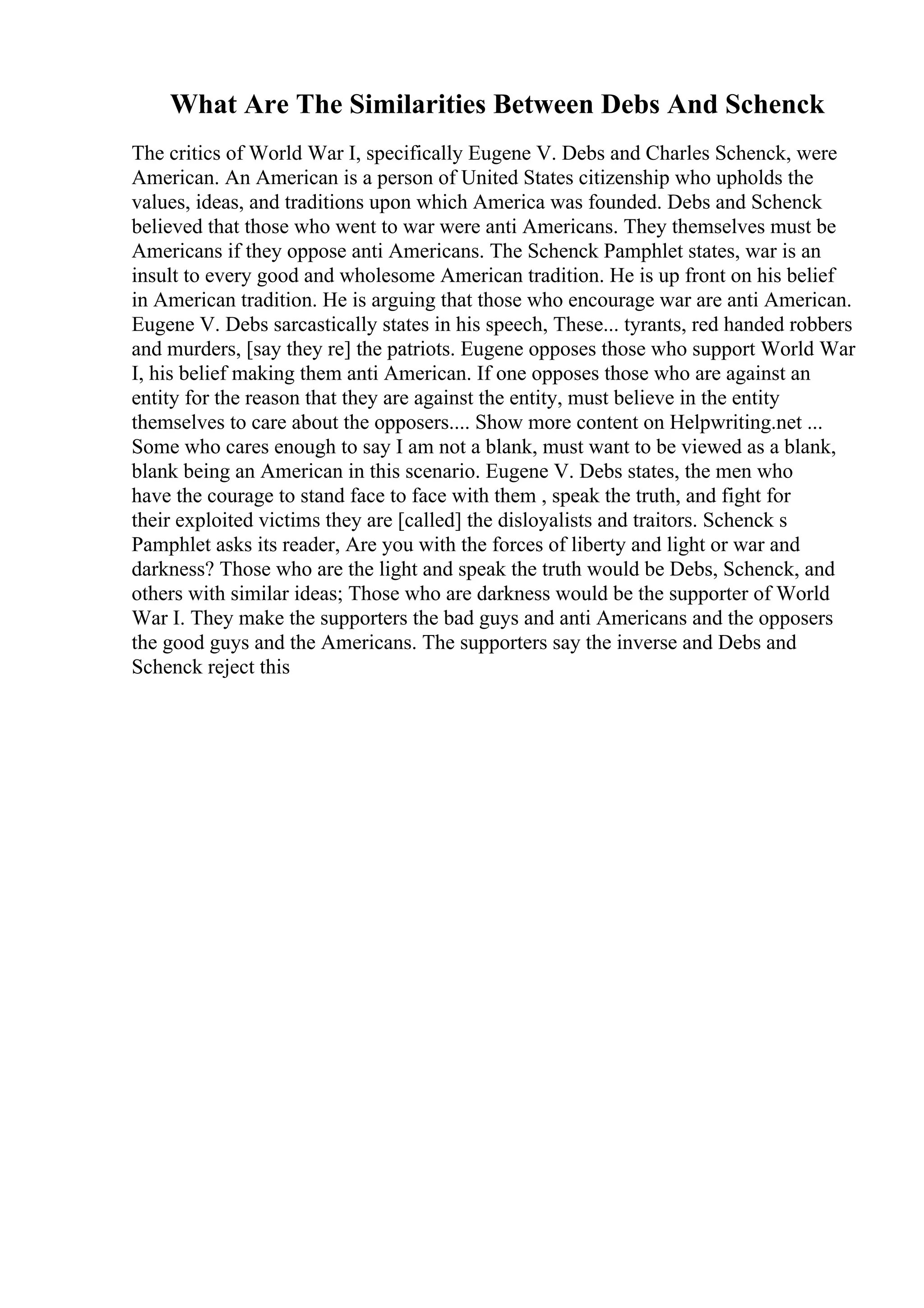 What Are The Similarities Between Debs And Schenck
The critics of World War I, specifically Eugene V. Debs and Charles Schenck, were
American. An American is a person of United States citizenship who upholds the
values, ideas, and traditions upon which America was founded. Debs and Schenck
believed that those who went to war were anti Americans. They themselves must be
Americans if they oppose anti Americans. The Schenck Pamphlet states, war is an
insult to every good and wholesome American tradition. He is up front on his belief
in American tradition. He is arguing that those who encourage war are anti American.
Eugene V. Debs sarcastically states in his speech, These... tyrants, red handed robbers
and murders, [say they re] the patriots. Eugene opposes those who support World War
I, his belief making them anti American. If one opposes those who are against an
entity for the reason that they are against the entity, must believe in the entity
themselves to care about the opposers.... Show more content on Helpwriting.net ...
Some who cares enough to say I am not a blank, must want to be viewed as a blank,
blank being an American in this scenario. Eugene V. Debs states, the men who
have the courage to stand face to face with them , speak the truth, and fight for
their exploited victims they are [called] the disloyalists and traitors. Schenck s
Pamphlet asks its reader, Are you with the forces of liberty and light or war and
darkness? Those who are the light and speak the truth would be Debs, Schenck, and
others with similar ideas; Those who are darkness would be the supporter of World
War I. They make the supporters the bad guys and anti Americans and the opposers
the good guys and the Americans. The supporters say the inverse and Debs and
Schenck reject this
 