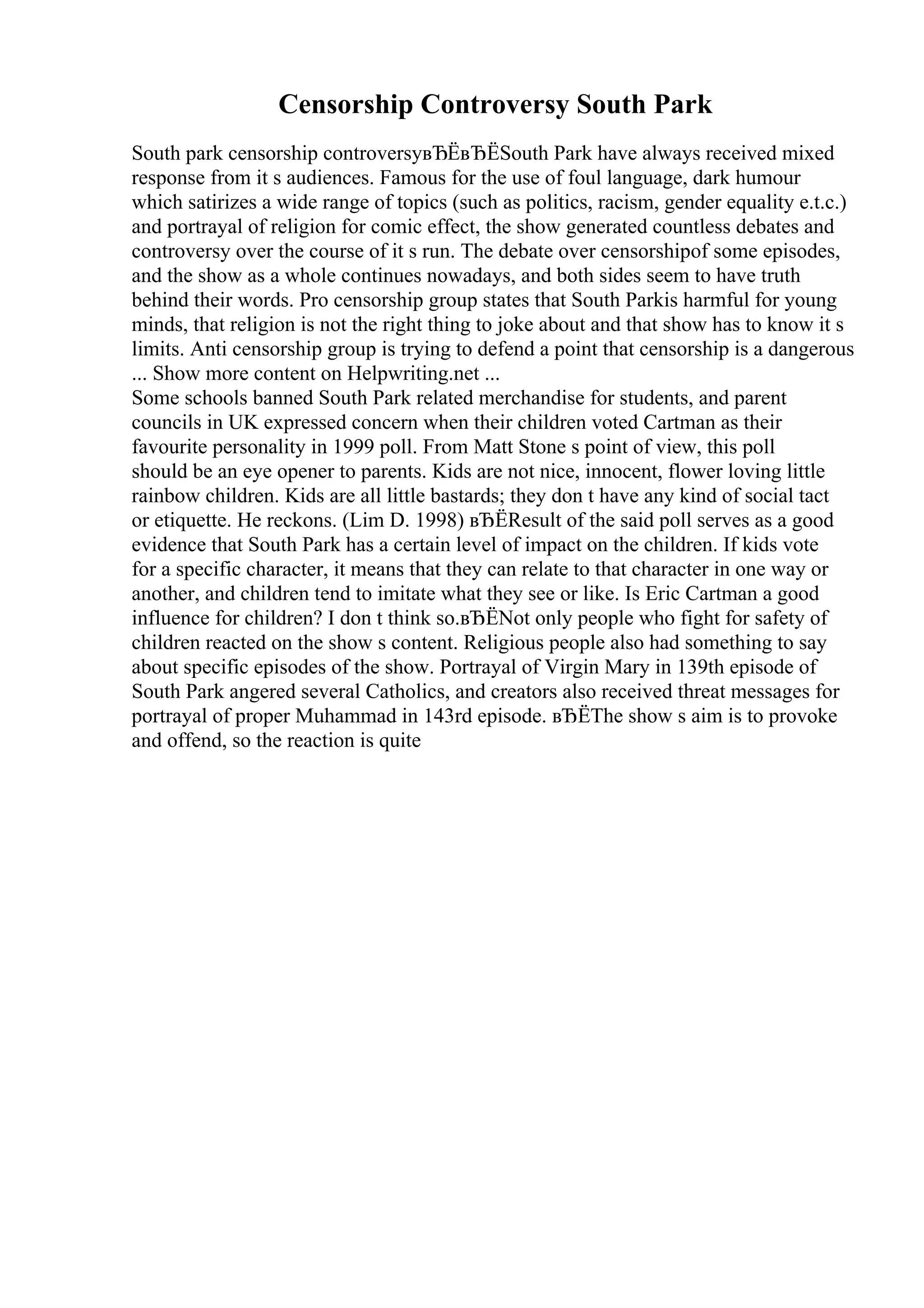 Censorship Controversy South Park
South park censorship controversyвЂЁвЂЁSouth Park have always received mixed
response from it s audiences. Famous for the use of foul language, dark humour
which satirizes a wide range of topics (such as politics, racism, gender equality e.t.c.)
and portrayal of religion for comic effect, the show generated countless debates and
controversy over the course of it s run. The debate over censorshipof some episodes,
and the show as a whole continues nowadays, and both sides seem to have truth
behind their words. Pro censorship group states that South Parkis harmful for young
minds, that religion is not the right thing to joke about and that show has to know it s
limits. Anti censorship group is trying to defend a point that censorship is a dangerous
... Show more content on Helpwriting.net ...
Some schools banned South Park related merchandise for students, and parent
councils in UK expressed concern when their children voted Cartman as their
favourite personality in 1999 poll. From Matt Stone s point of view, this poll
should be an eye opener to parents. Kids are not nice, innocent, flower loving little
rainbow children. Kids are all little bastards; they don t have any kind of social tact
or etiquette. He reckons. (Lim D. 1998) вЂЁResult of the said poll serves as a good
evidence that South Park has a certain level of impact on the children. If kids vote
for a specific character, it means that they can relate to that character in one way or
another, and children tend to imitate what they see or like. Is Eric Cartman a good
influence for children? I don t think so.вЂЁNot only people who fight for safety of
children reacted on the show s content. Religious people also had something to say
about specific episodes of the show. Portrayal of Virgin Mary in 139th episode of
South Park angered several Catholics, and creators also received threat messages for
portrayal of proper Muhammad in 143rd episode. вЂЁThe show s aim is to provoke
and offend, so the reaction is quite
 