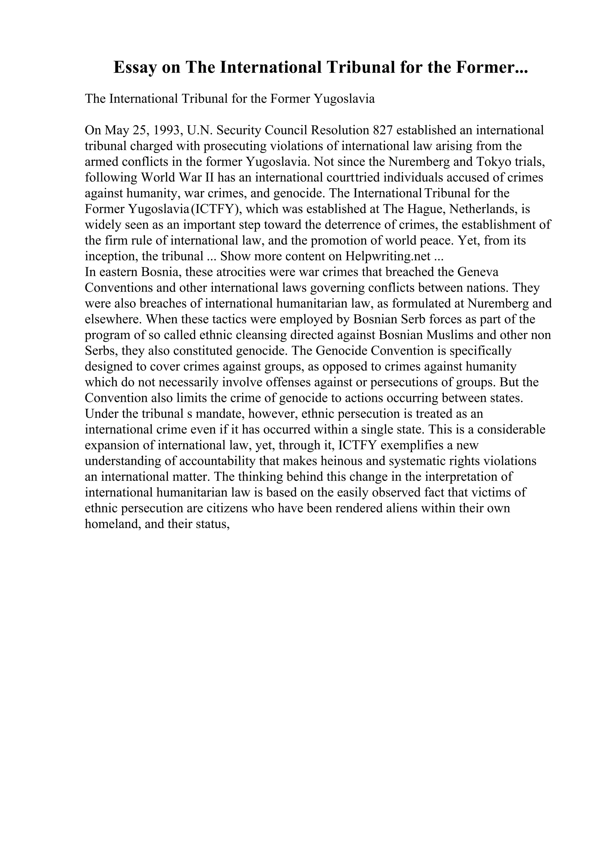 Essay on The International Tribunal for the Former...
The International Tribunal for the Former Yugoslavia
On May 25, 1993, U.N. Security Council Resolution 827 established an international
tribunal charged with prosecuting violations of international law arising from the
armed conflicts in the former Yugoslavia. Not since the Nuremberg and Tokyo trials,
following World War II has an international courttried individuals accused of crimes
against humanity, war crimes, and genocide. The InternationalTribunal for the
Former Yugoslavia(ICTFY), which was established at The Hague, Netherlands, is
widely seen as an important step toward the deterrence of crimes, the establishment of
the firm rule of international law, and the promotion of world peace. Yet, from its
inception, the tribunal ... Show more content on Helpwriting.net ...
In eastern Bosnia, these atrocities were war crimes that breached the Geneva
Conventions and other international laws governing conflicts between nations. They
were also breaches of international humanitarian law, as formulated at Nuremberg and
elsewhere. When these tactics were employed by Bosnian Serb forces as part of the
program of so called ethnic cleansing directed against Bosnian Muslims and other non
Serbs, they also constituted genocide. The Genocide Convention is specifically
designed to cover crimes against groups, as opposed to crimes against humanity
which do not necessarily involve offenses against or persecutions of groups. But the
Convention also limits the crime of genocide to actions occurring between states.
Under the tribunal s mandate, however, ethnic persecution is treated as an
international crime even if it has occurred within a single state. This is a considerable
expansion of international law, yet, through it, ICTFY exemplifies a new
understanding of accountability that makes heinous and systematic rights violations
an international matter. The thinking behind this change in the interpretation of
international humanitarian law is based on the easily observed fact that victims of
ethnic persecution are citizens who have been rendered aliens within their own
homeland, and their status,
 