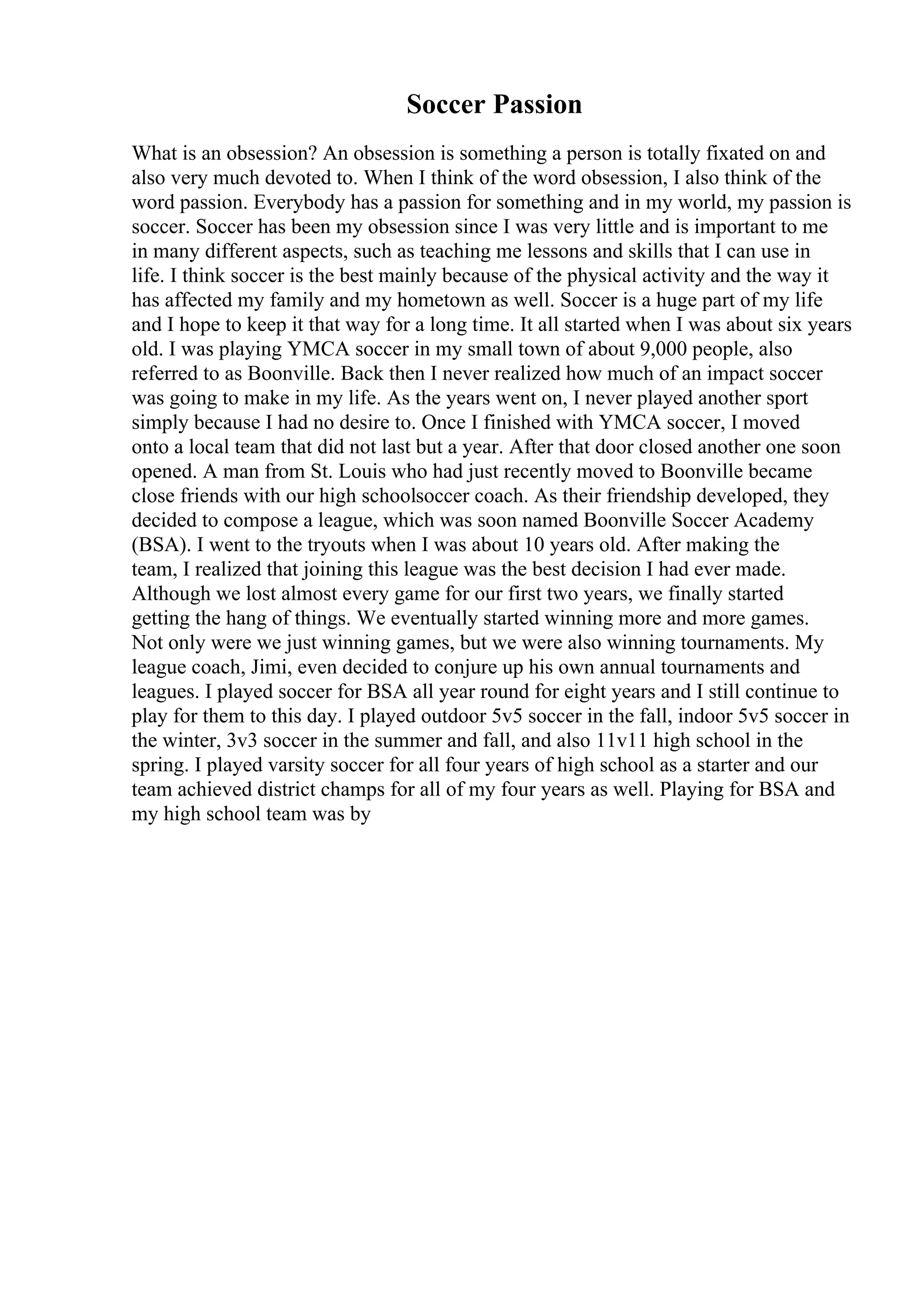 Soccer Passion
What is an obsession? An obsession is something a person is totally fixated on and
also very much devoted to. When I think of the word obsession, I also think of the
word passion. Everybody has a passion for something and in my world, my passion is
soccer. Soccer has been my obsession since I was very little and is important to me
in many different aspects, such as teaching me lessons and skills that I can use in
life. I think soccer is the best mainly because of the physical activity and the way it
has affected my family and my hometown as well. Soccer is a huge part of my life
and I hope to keep it that way for a long time. It all started when I was about six years
old. I was playing YMCA soccer in my small town of about 9,000 people, also
referred to as Boonville. Back then I never realized how much of an impact soccer
was going to make in my life. As the years went on, I never played another sport
simply because I had no desire to. Once I finished with YMCA soccer, I moved
onto a local team that did not last but a year. After that door closed another one soon
opened. A man from St. Louis who had just recently moved to Boonville became
close friends with our high schoolsoccer coach. As their friendship developed, they
decided to compose a league, which was soon named Boonville Soccer Academy
(BSA). I went to the tryouts when I was about 10 years old. After making the
team, I realized that joining this league was the best decision I had ever made.
Although we lost almost every game for our first two years, we finally started
getting the hang of things. We eventually started winning more and more games.
Not only were we just winning games, but we were also winning tournaments. My
league coach, Jimi, even decided to conjure up his own annual tournaments and
leagues. I played soccer for BSA all year round for eight years and I still continue to
play for them to this day. I played outdoor 5v5 soccer in the fall, indoor 5v5 soccer in
the winter, 3v3 soccer in the summer and fall, and also 11v11 high school in the
spring. I played varsity soccer for all four years of high school as a starter and our
team achieved district champs for all of my four years as well. Playing for BSA and
my high school team was by
 