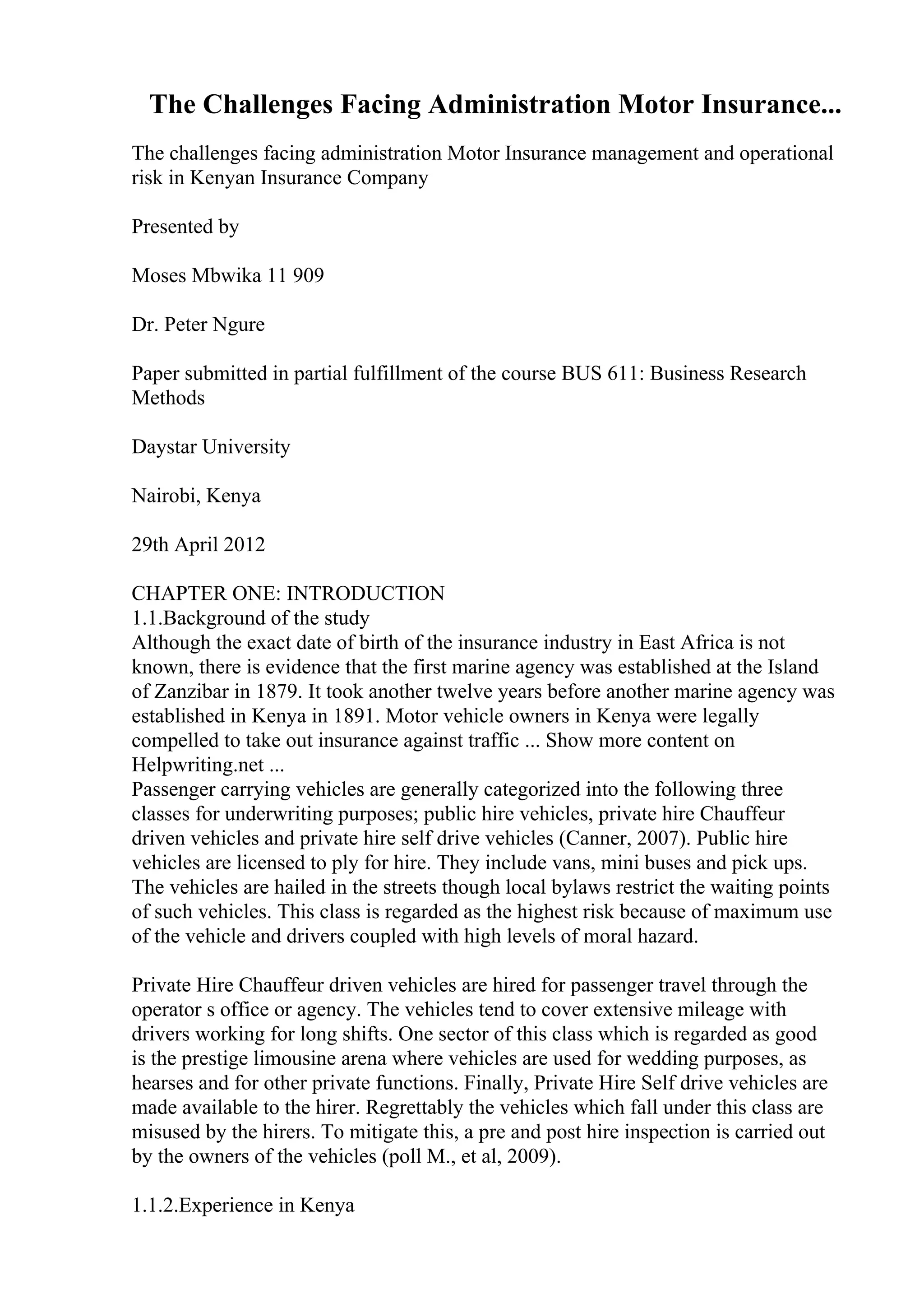 The Challenges Facing Administration Motor Insurance...
The challenges facing administration Motor Insurance management and operational
risk in Kenyan Insurance Company
Presented by
Moses Mbwika 11 909
Dr. Peter Ngure
Paper submitted in partial fulfillment of the course BUS 611: Business Research
Methods
Daystar University
Nairobi, Kenya
29th April 2012
CHAPTER ONE: INTRODUCTION
1.1.Background of the study
Although the exact date of birth of the insurance industry in East Africa is not
known, there is evidence that the first marine agency was established at the Island
of Zanzibar in 1879. It took another twelve years before another marine agency was
established in Kenya in 1891. Motor vehicle owners in Kenya were legally
compelled to take out insurance against traffic ... Show more content on
Helpwriting.net ...
Passenger carrying vehicles are generally categorized into the following three
classes for underwriting purposes; public hire vehicles, private hire Chauffeur
driven vehicles and private hire self drive vehicles (Canner, 2007). Public hire
vehicles are licensed to ply for hire. They include vans, mini buses and pick ups.
The vehicles are hailed in the streets though local bylaws restrict the waiting points
of such vehicles. This class is regarded as the highest risk because of maximum use
of the vehicle and drivers coupled with high levels of moral hazard.
Private Hire Chauffeur driven vehicles are hired for passenger travel through the
operator s office or agency. The vehicles tend to cover extensive mileage with
drivers working for long shifts. One sector of this class which is regarded as good
is the prestige limousine arena where vehicles are used for wedding purposes, as
hearses and for other private functions. Finally, Private Hire Self drive vehicles are
made available to the hirer. Regrettably the vehicles which fall under this class are
misused by the hirers. To mitigate this, a pre and post hire inspection is carried out
by the owners of the vehicles (poll M., et al, 2009).
1.1.2.Experience in Kenya
 