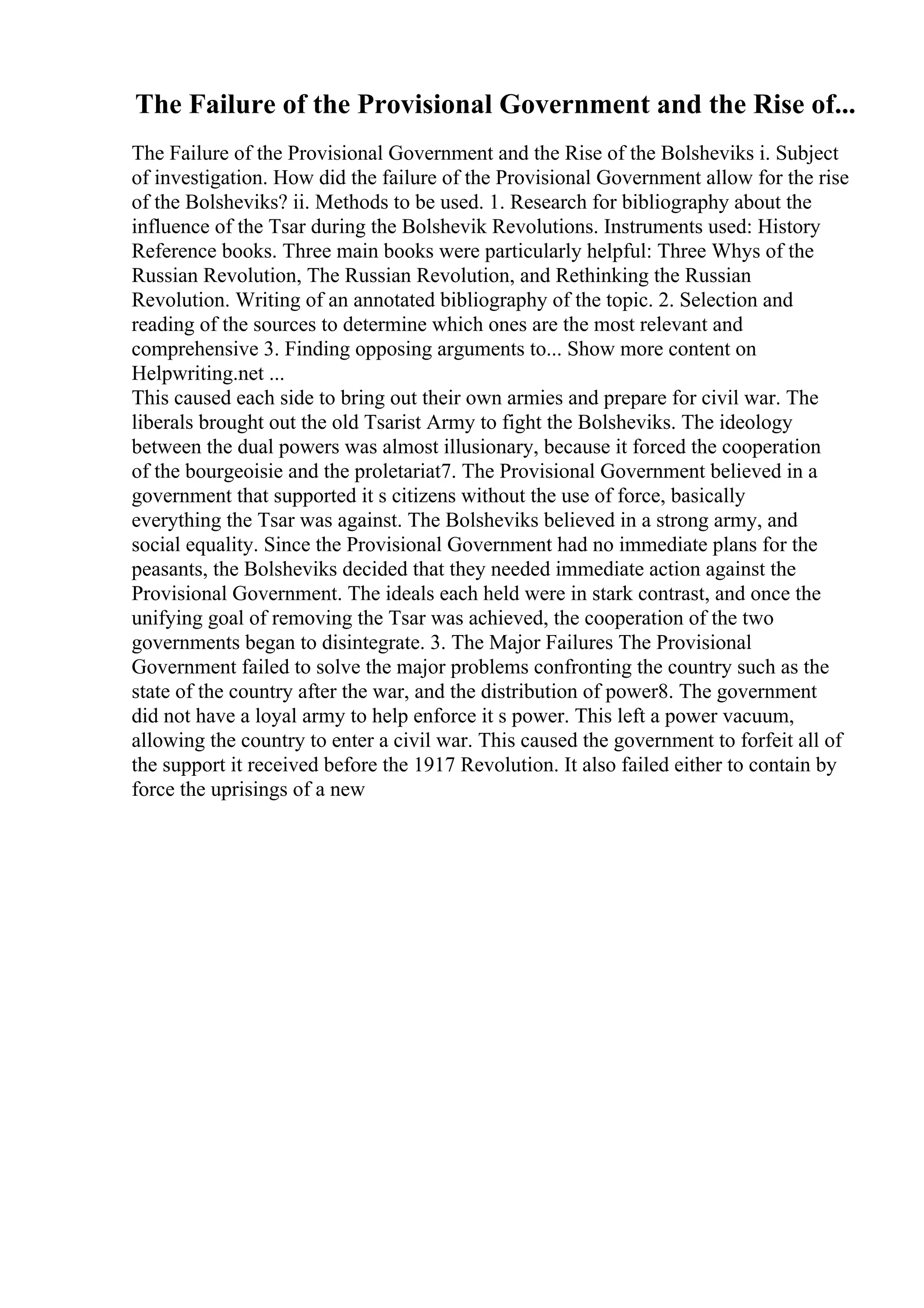 The Failure of the Provisional Government and the Rise of...
The Failure of the Provisional Government and the Rise of the Bolsheviks i. Subject
of investigation. How did the failure of the Provisional Government allow for the rise
of the Bolsheviks? ii. Methods to be used. 1. Research for bibliography about the
influence of the Tsar during the Bolshevik Revolutions. Instruments used: History
Reference books. Three main books were particularly helpful: Three Whys of the
Russian Revolution, The Russian Revolution, and Rethinking the Russian
Revolution. Writing of an annotated bibliography of the topic. 2. Selection and
reading of the sources to determine which ones are the most relevant and
comprehensive 3. Finding opposing arguments to... Show more content on
Helpwriting.net ...
This caused each side to bring out their own armies and prepare for civil war. The
liberals brought out the old Tsarist Army to fight the Bolsheviks. The ideology
between the dual powers was almost illusionary, because it forced the cooperation
of the bourgeoisie and the proletariat7. The Provisional Government believed in a
government that supported it s citizens without the use of force, basically
everything the Tsar was against. The Bolsheviks believed in a strong army, and
social equality. Since the Provisional Government had no immediate plans for the
peasants, the Bolsheviks decided that they needed immediate action against the
Provisional Government. The ideals each held were in stark contrast, and once the
unifying goal of removing the Tsar was achieved, the cooperation of the two
governments began to disintegrate. 3. The Major Failures The Provisional
Government failed to solve the major problems confronting the country such as the
state of the country after the war, and the distribution of power8. The government
did not have a loyal army to help enforce it s power. This left a power vacuum,
allowing the country to enter a civil war. This caused the government to forfeit all of
the support it received before the 1917 Revolution. It also failed either to contain by
force the uprisings of a new
 