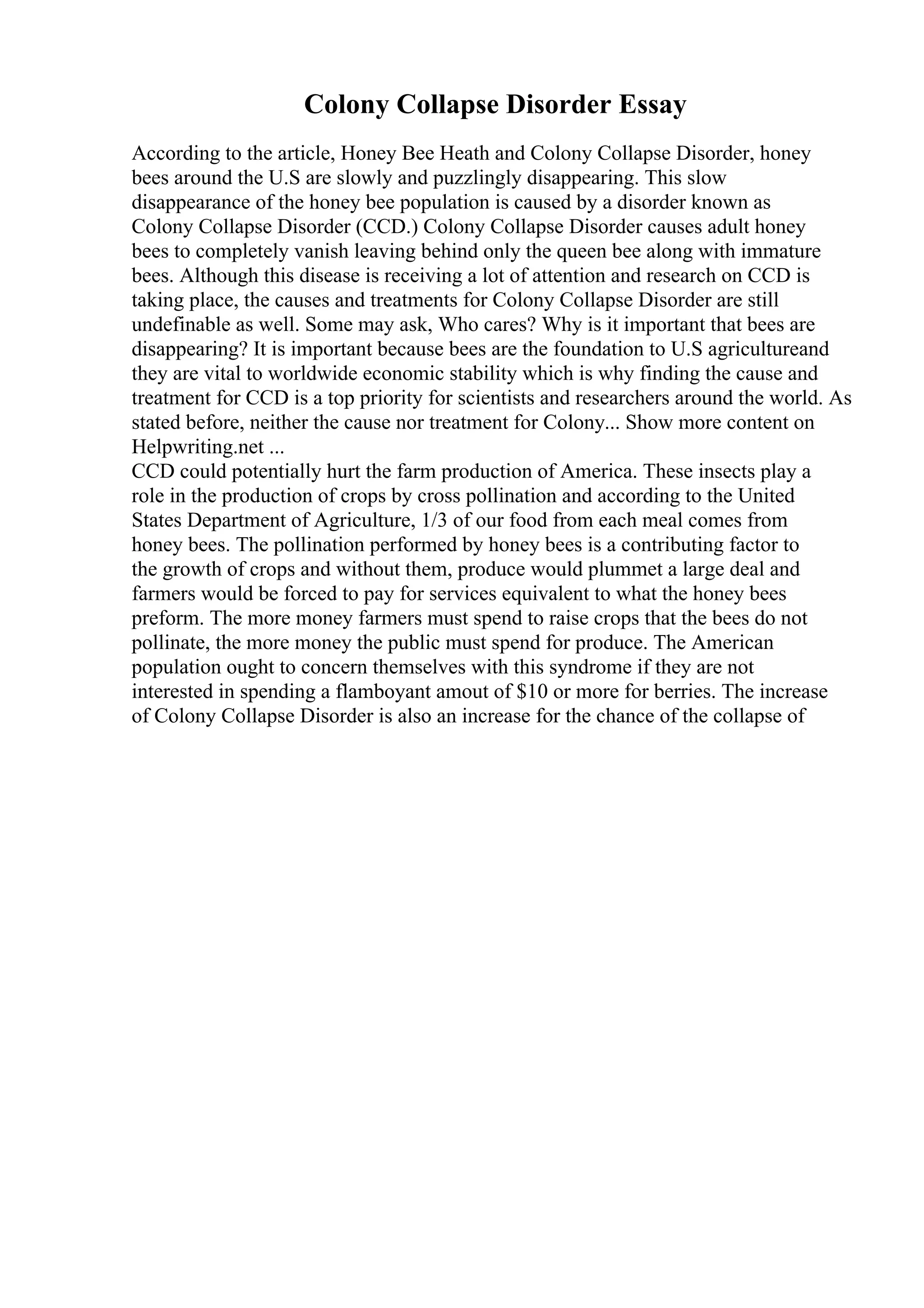 Colony Collapse Disorder Essay
According to the article, Honey Bee Heath and Colony Collapse Disorder, honey
bees around the U.S are slowly and puzzlingly disappearing. This slow
disappearance of the honey bee population is caused by a disorder known as
Colony Collapse Disorder (CCD.) Colony Collapse Disorder causes adult honey
bees to completely vanish leaving behind only the queen bee along with immature
bees. Although this disease is receiving a lot of attention and research on CCD is
taking place, the causes and treatments for Colony Collapse Disorder are still
undefinable as well. Some may ask, Who cares? Why is it important that bees are
disappearing? It is important because bees are the foundation to U.S agricultureand
they are vital to worldwide economic stability which is why finding the cause and
treatment for CCD is a top priority for scientists and researchers around the world. As
stated before, neither the cause nor treatment for Colony... Show more content on
Helpwriting.net ...
CCD could potentially hurt the farm production of America. These insects play a
role in the production of crops by cross pollination and according to the United
States Department of Agriculture, 1/3 of our food from each meal comes from
honey bees. The pollination performed by honey bees is a contributing factor to
the growth of crops and without them, produce would plummet a large deal and
farmers would be forced to pay for services equivalent to what the honey bees
preform. The more money farmers must spend to raise crops that the bees do not
pollinate, the more money the public must spend for produce. The American
population ought to concern themselves with this syndrome if they are not
interested in spending a flamboyant amout of $10 or more for berries. The increase
of Colony Collapse Disorder is also an increase for the chance of the collapse of
 