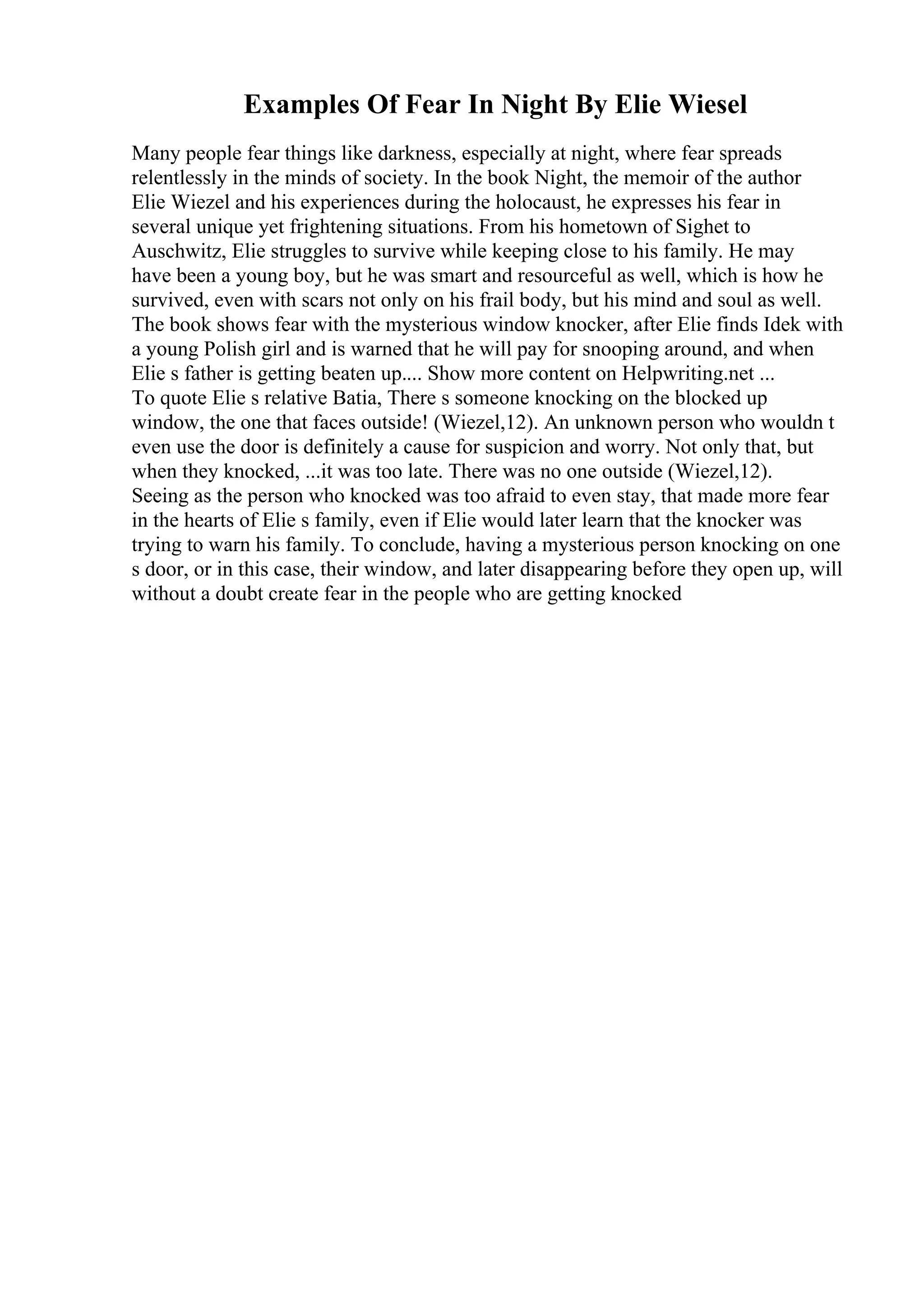 Examples Of Fear In Night By Elie Wiesel
Many people fear things like darkness, especially at night, where fear spreads
relentlessly in the minds of society. In the book Night, the memoir of the author
Elie Wiezel and his experiences during the holocaust, he expresses his fear in
several unique yet frightening situations. From his hometown of Sighet to
Auschwitz, Elie struggles to survive while keeping close to his family. He may
have been a young boy, but he was smart and resourceful as well, which is how he
survived, even with scars not only on his frail body, but his mind and soul as well.
The book shows fear with the mysterious window knocker, after Elie finds Idek with
a young Polish girl and is warned that he will pay for snooping around, and when
Elie s father is getting beaten up.... Show more content on Helpwriting.net ...
To quote Elie s relative Batia, There s someone knocking on the blocked up
window, the one that faces outside! (Wiezel,12). An unknown person who wouldn t
even use the door is definitely a cause for suspicion and worry. Not only that, but
when they knocked, ...it was too late. There was no one outside (Wiezel,12).
Seeing as the person who knocked was too afraid to even stay, that made more fear
in the hearts of Elie s family, even if Elie would later learn that the knocker was
trying to warn his family. To conclude, having a mysterious person knocking on one
s door, or in this case, their window, and later disappearing before they open up, will
without a doubt create fear in the people who are getting knocked
 