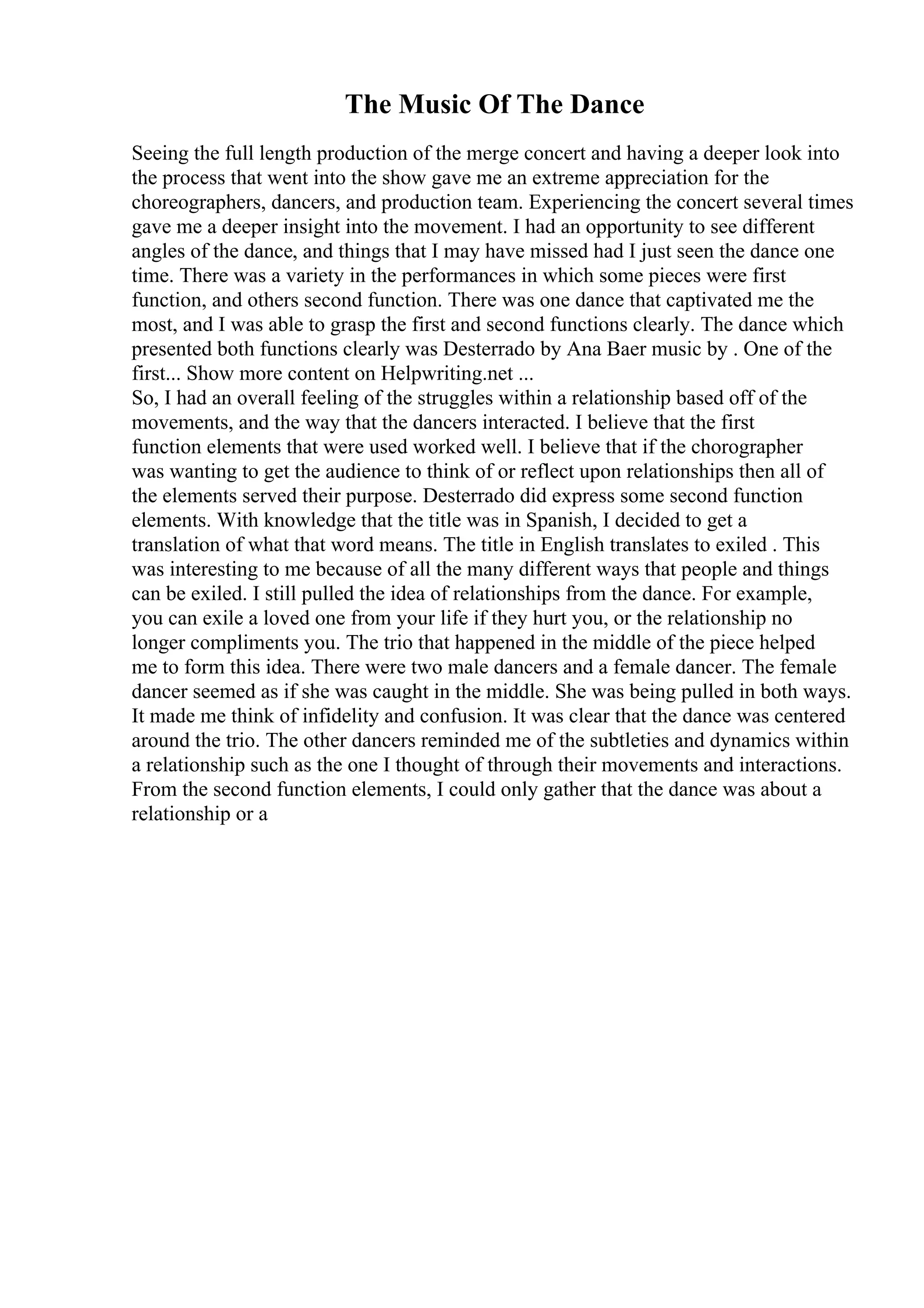 The Music Of The Dance
Seeing the full length production of the merge concert and having a deeper look into
the process that went into the show gave me an extreme appreciation for the
choreographers, dancers, and production team. Experiencing the concert several times
gave me a deeper insight into the movement. I had an opportunity to see different
angles of the dance, and things that I may have missed had I just seen the dance one
time. There was a variety in the performances in which some pieces were first
function, and others second function. There was one dance that captivated me the
most, and I was able to grasp the first and second functions clearly. The dance which
presented both functions clearly was Desterrado by Ana Baer music by . One of the
first... Show more content on Helpwriting.net ...
So, I had an overall feeling of the struggles within a relationship based off of the
movements, and the way that the dancers interacted. I believe that the first
function elements that were used worked well. I believe that if the chorographer
was wanting to get the audience to think of or reflect upon relationships then all of
the elements served their purpose. Desterrado did express some second function
elements. With knowledge that the title was in Spanish, I decided to get a
translation of what that word means. The title in English translates to exiled . This
was interesting to me because of all the many different ways that people and things
can be exiled. I still pulled the idea of relationships from the dance. For example,
you can exile a loved one from your life if they hurt you, or the relationship no
longer compliments you. The trio that happened in the middle of the piece helped
me to form this idea. There were two male dancers and a female dancer. The female
dancer seemed as if she was caught in the middle. She was being pulled in both ways.
It made me think of infidelity and confusion. It was clear that the dance was centered
around the trio. The other dancers reminded me of the subtleties and dynamics within
a relationship such as the one I thought of through their movements and interactions.
From the second function elements, I could only gather that the dance was about a
relationship or a
 