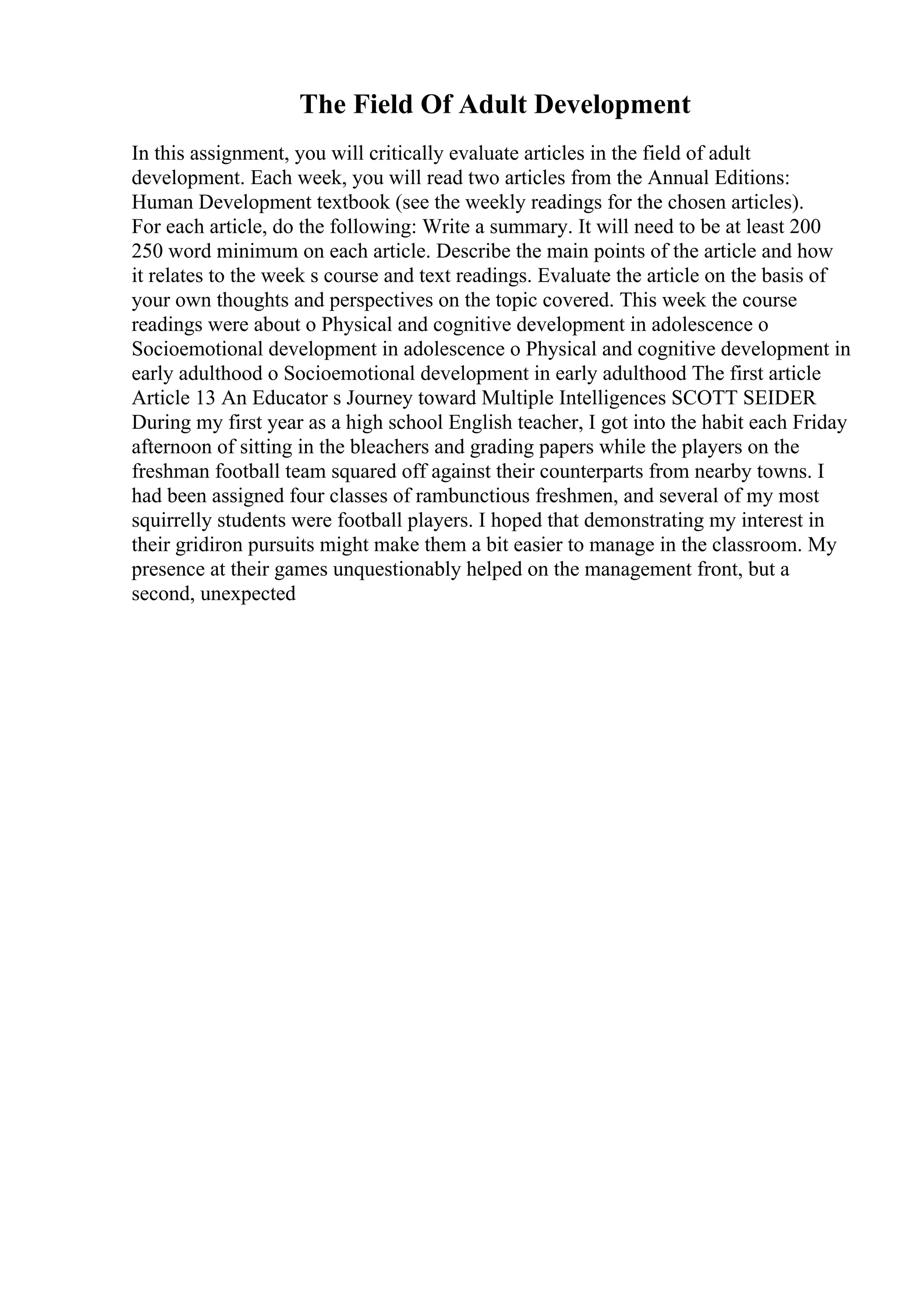 The Field Of Adult Development
In this assignment, you will critically evaluate articles in the field of adult
development. Each week, you will read two articles from the Annual Editions:
Human Development textbook (see the weekly readings for the chosen articles).
For each article, do the following: Write a summary. It will need to be at least 200
250 word minimum on each article. Describe the main points of the article and how
it relates to the week s course and text readings. Evaluate the article on the basis of
your own thoughts and perspectives on the topic covered. This week the course
readings were about o Physical and cognitive development in adolescence o
Socioemotional development in adolescence o Physical and cognitive development in
early adulthood o Socioemotional development in early adulthood The first article
Article 13 An Educator s Journey toward Multiple Intelligences SCOTT SEIDER
During my first year as a high school English teacher, I got into the habit each Friday
afternoon of sitting in the bleachers and grading papers while the players on the
freshman football team squared off against their counterparts from nearby towns. I
had been assigned four classes of rambunctious freshmen, and several of my most
squirrelly students were football players. I hoped that demonstrating my interest in
their gridiron pursuits might make them a bit easier to manage in the classroom. My
presence at their games unquestionably helped on the management front, but a
second, unexpected
 