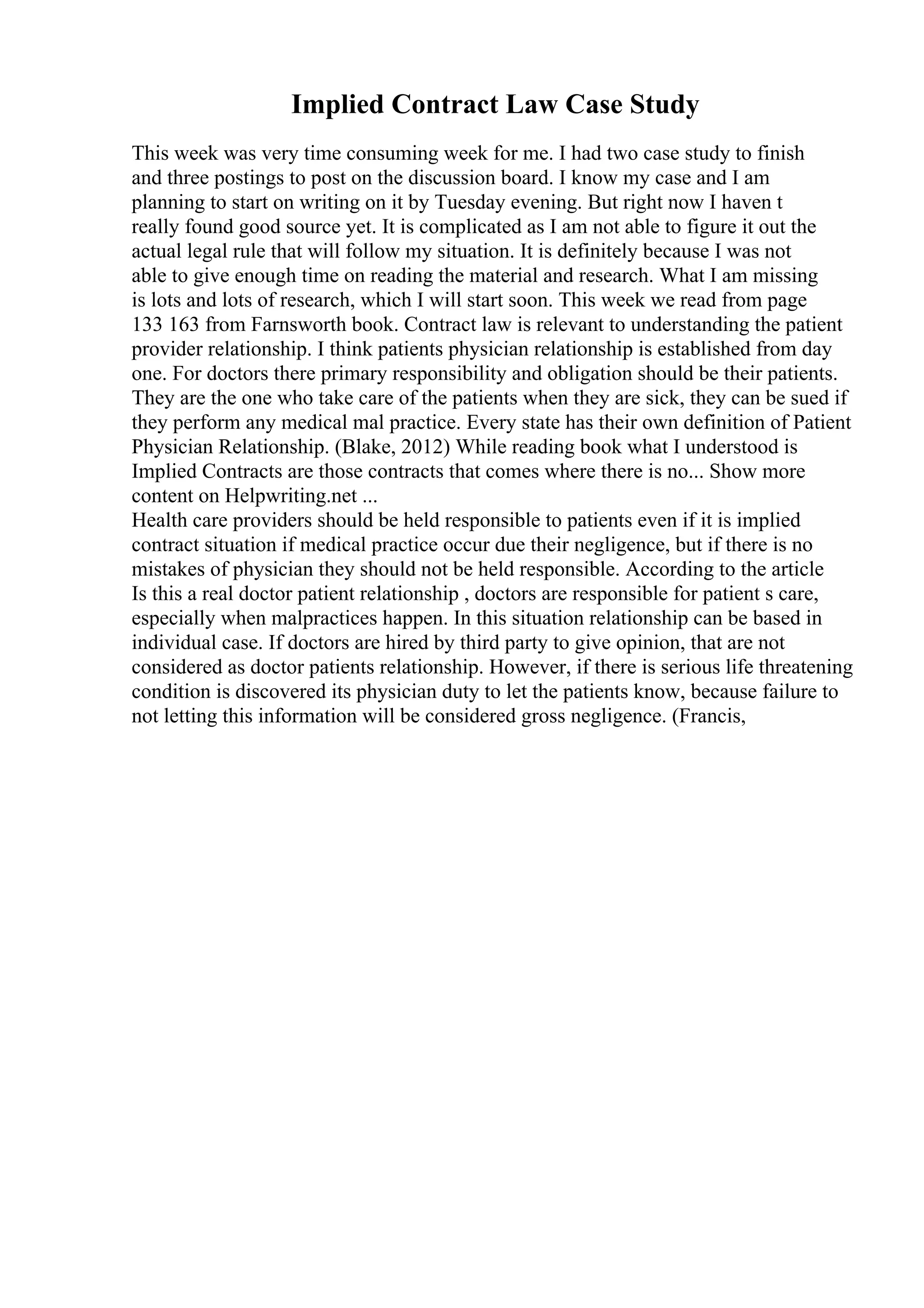 Implied Contract Law Case Study
This week was very time consuming week for me. I had two case study to finish
and three postings to post on the discussion board. I know my case and I am
planning to start on writing on it by Tuesday evening. But right now I haven t
really found good source yet. It is complicated as I am not able to figure it out the
actual legal rule that will follow my situation. It is definitely because I was not
able to give enough time on reading the material and research. What I am missing
is lots and lots of research, which I will start soon. This week we read from page
133 163 from Farnsworth book. Contract law is relevant to understanding the patient
provider relationship. I think patients physician relationship is established from day
one. For doctors there primary responsibility and obligation should be their patients.
They are the one who take care of the patients when they are sick, they can be sued if
they perform any medical mal practice. Every state has their own definition of Patient
Physician Relationship. (Blake, 2012) While reading book what I understood is
Implied Contracts are those contracts that comes where there is no... Show more
content on Helpwriting.net ...
Health care providers should be held responsible to patients even if it is implied
contract situation if medical practice occur due their negligence, but if there is no
mistakes of physician they should not be held responsible. According to the article
Is this a real doctor patient relationship , doctors are responsible for patient s care,
especially when malpractices happen. In this situation relationship can be based in
individual case. If doctors are hired by third party to give opinion, that are not
considered as doctor patients relationship. However, if there is serious life threatening
condition is discovered its physician duty to let the patients know, because failure to
not letting this information will be considered gross negligence. (Francis,
 