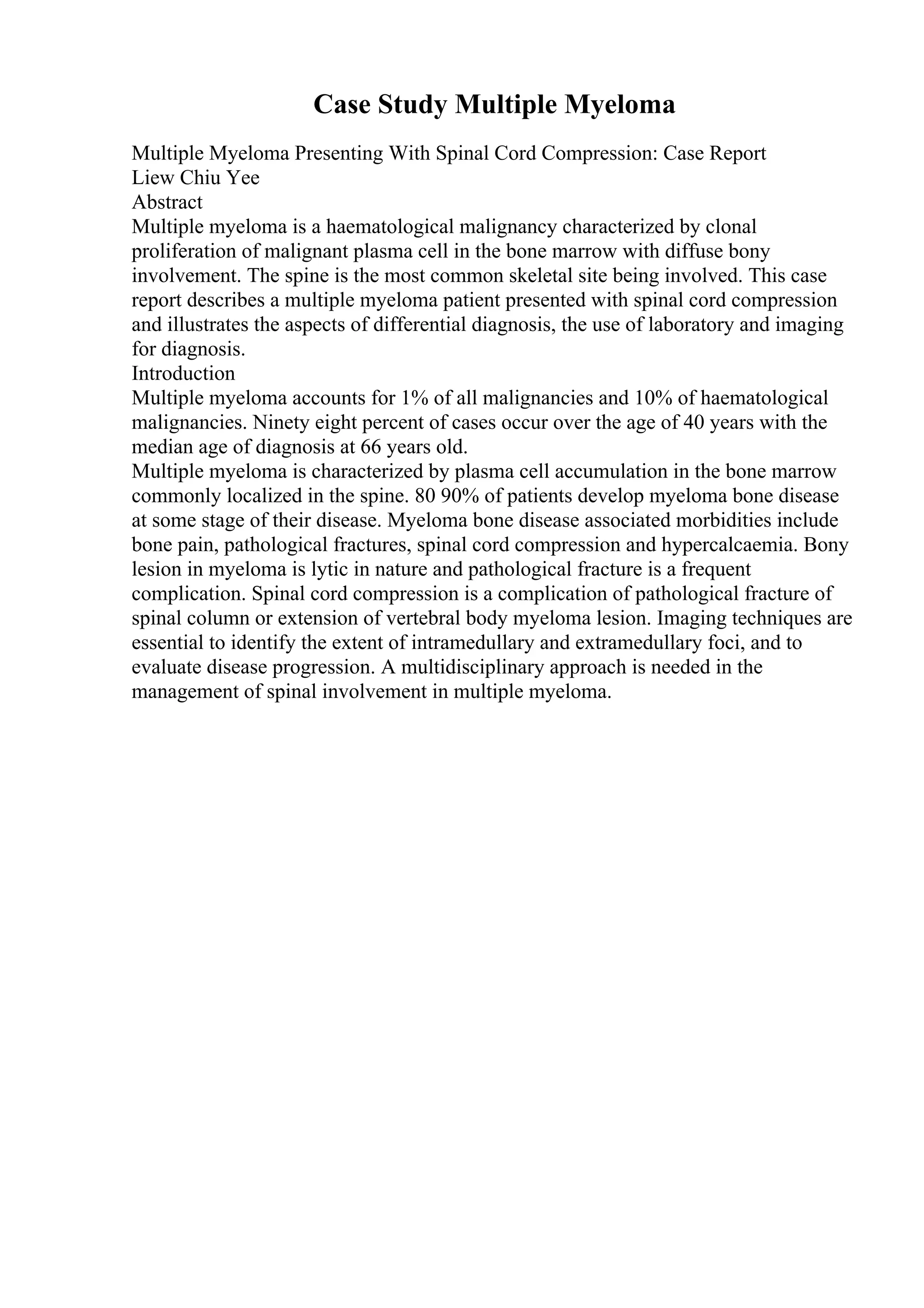 Case Study Multiple Myeloma
Multiple Myeloma Presenting With Spinal Cord Compression: Case Report
Liew Chiu Yee
Abstract
Multiple myeloma is a haematological malignancy characterized by clonal
proliferation of malignant plasma cell in the bone marrow with diffuse bony
involvement. The spine is the most common skeletal site being involved. This case
report describes a multiple myeloma patient presented with spinal cord compression
and illustrates the aspects of differential diagnosis, the use of laboratory and imaging
for diagnosis.
Introduction
Multiple myeloma accounts for 1% of all malignancies and 10% of haematological
malignancies. Ninety eight percent of cases occur over the age of 40 years with the
median age of diagnosis at 66 years old.
Multiple myeloma is characterized by plasma cell accumulation in the bone marrow
commonly localized in the spine. 80 90% of patients develop myeloma bone disease
at some stage of their disease. Myeloma bone disease associated morbidities include
bone pain, pathological fractures, spinal cord compression and hypercalcaemia. Bony
lesion in myeloma is lytic in nature and pathological fracture is a frequent
complication. Spinal cord compression is a complication of pathological fracture of
spinal column or extension of vertebral body myeloma lesion. Imaging techniques are
essential to identify the extent of intramedullary and extramedullary foci, and to
evaluate disease progression. A multidisciplinary approach is needed in the
management of spinal involvement in multiple myeloma.
 