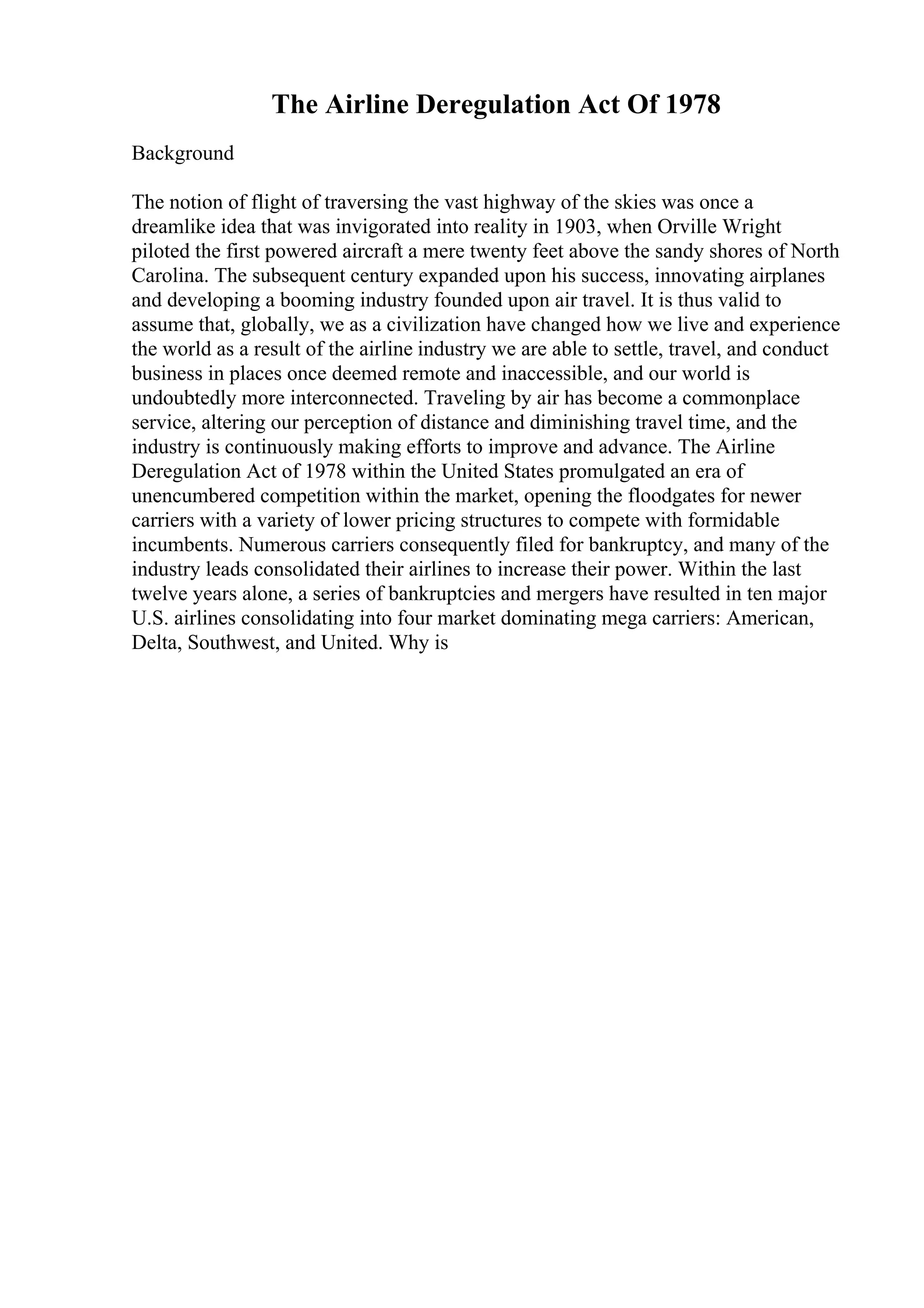 The Airline Deregulation Act Of 1978
Background
The notion of flight of traversing the vast highway of the skies was once a
dreamlike idea that was invigorated into reality in 1903, when Orville Wright
piloted the first powered aircraft a mere twenty feet above the sandy shores of North
Carolina. The subsequent century expanded upon his success, innovating airplanes
and developing a booming industry founded upon air travel. It is thus valid to
assume that, globally, we as a civilization have changed how we live and experience
the world as a result of the airline industry we are able to settle, travel, and conduct
business in places once deemed remote and inaccessible, and our world is
undoubtedly more interconnected. Traveling by air has become a commonplace
service, altering our perception of distance and diminishing travel time, and the
industry is continuously making efforts to improve and advance. The Airline
Deregulation Act of 1978 within the United States promulgated an era of
unencumbered competition within the market, opening the floodgates for newer
carriers with a variety of lower pricing structures to compete with formidable
incumbents. Numerous carriers consequently filed for bankruptcy, and many of the
industry leads consolidated their airlines to increase their power. Within the last
twelve years alone, a series of bankruptcies and mergers have resulted in ten major
U.S. airlines consolidating into four market dominating mega carriers: American,
Delta, Southwest, and United. Why is
 