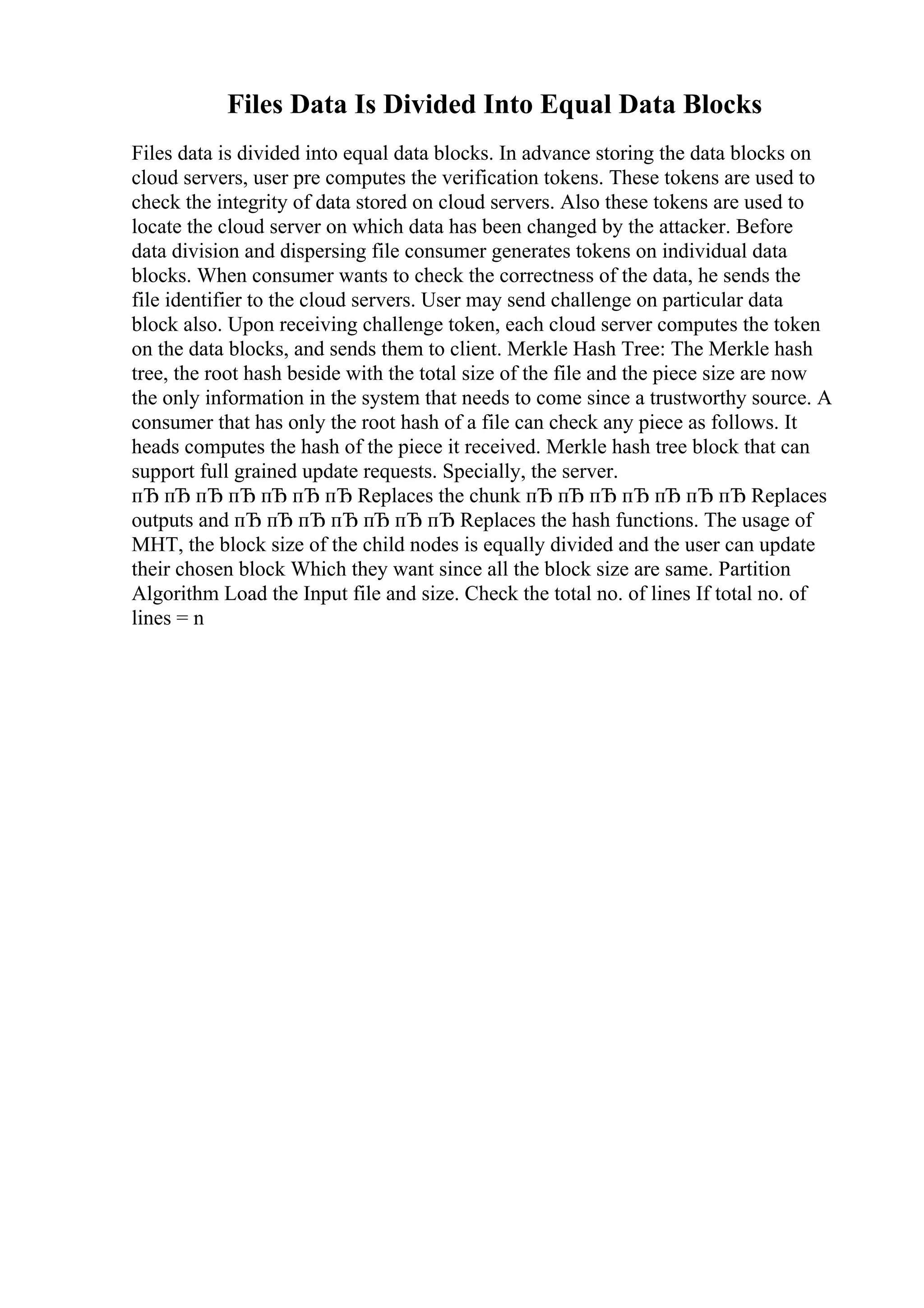 Files Data Is Divided Into Equal Data Blocks
Files data is divided into equal data blocks. In advance storing the data blocks on
cloud servers, user pre computes the verification tokens. These tokens are used to
check the integrity of data stored on cloud servers. Also these tokens are used to
locate the cloud server on which data has been changed by the attacker. Before
data division and dispersing file consumer generates tokens on individual data
blocks. When consumer wants to check the correctness of the data, he sends the
file identifier to the cloud servers. User may send challenge on particular data
block also. Upon receiving challenge token, each cloud server computes the token
on the data blocks, and sends them to client. Merkle Hash Tree: The Merkle hash
tree, the root hash beside with the total size of the file and the piece size are now
the only information in the system that needs to come since a trustworthy source. A
consumer that has only the root hash of a file can check any piece as follows. It
heads computes the hash of the piece it received. Merkle hash tree block that can
support full grained update requests. Specially, the server.
пЂ пЂ пЂ пЂ пЂ пЂ пЂ Replaces the chunk пЂ пЂ пЂ пЂ пЂ пЂ пЂ Replaces
outputs and пЂ пЂ пЂ пЂ пЂ пЂ пЂ Replaces the hash functions. The usage of
MHT, the block size of the child nodes is equally divided and the user can update
their chosen block Which they want since all the block size are same. Partition
Algorithm Load the Input file and size. Check the total no. of lines If total no. of
lines = n
 