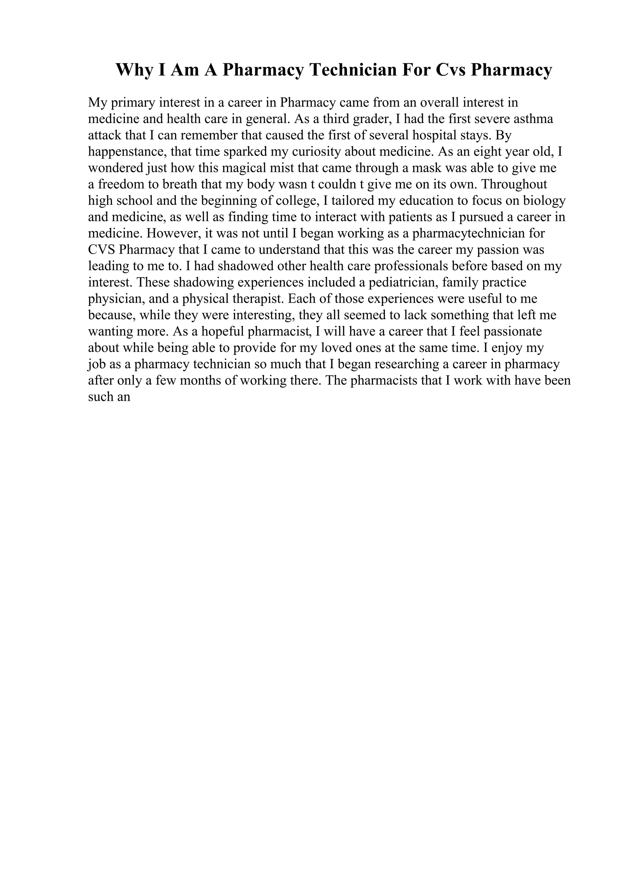 Why I Am A Pharmacy Technician For Cvs Pharmacy
My primary interest in a career in Pharmacy came from an overall interest in
medicine and health care in general. As a third grader, I had the first severe asthma
attack that I can remember that caused the first of several hospital stays. By
happenstance, that time sparked my curiosity about medicine. As an eight year old, I
wondered just how this magical mist that came through a mask was able to give me
a freedom to breath that my body wasn t couldn t give me on its own. Throughout
high school and the beginning of college, I tailored my education to focus on biology
and medicine, as well as finding time to interact with patients as I pursued a career in
medicine. However, it was not until I began working as a pharmacytechnician for
CVS Pharmacy that I came to understand that this was the career my passion was
leading to me to. I had shadowed other health care professionals before based on my
interest. These shadowing experiences included a pediatrician, family practice
physician, and a physical therapist. Each of those experiences were useful to me
because, while they were interesting, they all seemed to lack something that left me
wanting more. As a hopeful pharmacist, I will have a career that I feel passionate
about while being able to provide for my loved ones at the same time. I enjoy my
job as a pharmacy technician so much that I began researching a career in pharmacy
after only a few months of working there. The pharmacists that I work with have been
such an
 