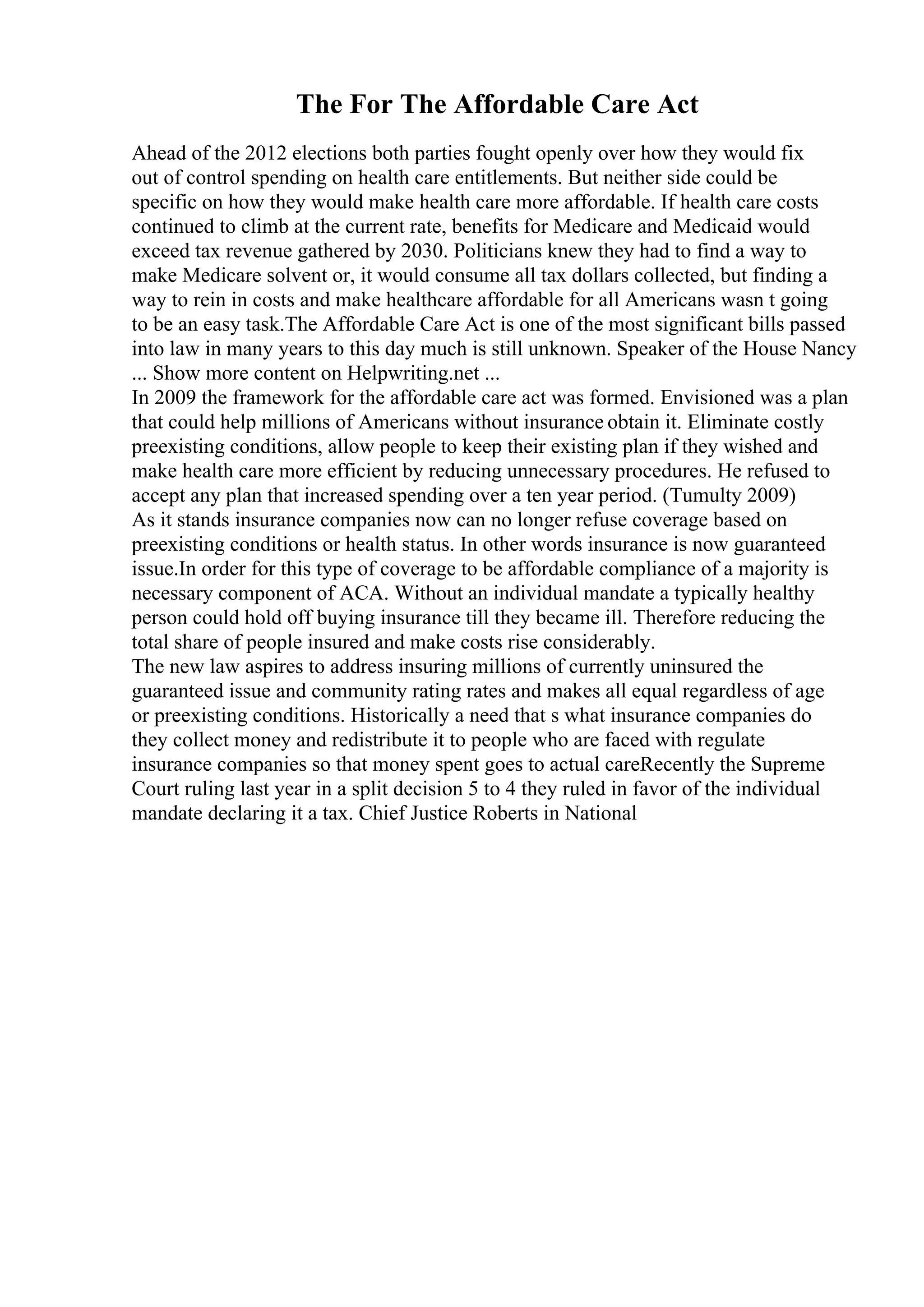 The For The Affordable Care Act
Ahead of the 2012 elections both parties fought openly over how they would fix
out of control spending on health care entitlements. But neither side could be
specific on how they would make health care more affordable. If health care costs
continued to climb at the current rate, benefits for Medicare and Medicaid would
exceed tax revenue gathered by 2030. Politicians knew they had to find a way to
make Medicare solvent or, it would consume all tax dollars collected, but finding a
way to rein in costs and make healthcare affordable for all Americans wasn t going
to be an easy task.The Affordable Care Act is one of the most significant bills passed
into law in many years to this day much is still unknown. Speaker of the House Nancy
... Show more content on Helpwriting.net ...
In 2009 the framework for the affordable care act was formed. Envisioned was a plan
that could help millions of Americans without insurance obtain it. Eliminate costly
preexisting conditions, allow people to keep their existing plan if they wished and
make health care more efficient by reducing unnecessary procedures. He refused to
accept any plan that increased spending over a ten year period. (Tumulty 2009)
As it stands insurance companies now can no longer refuse coverage based on
preexisting conditions or health status. In other words insurance is now guaranteed
issue.In order for this type of coverage to be affordable compliance of a majority is
necessary component of ACA. Without an individual mandate a typically healthy
person could hold off buying insurance till they became ill. Therefore reducing the
total share of people insured and make costs rise considerably.
The new law aspires to address insuring millions of currently uninsured the
guaranteed issue and community rating rates and makes all equal regardless of age
or preexisting conditions. Historically a need that s what insurance companies do
they collect money and redistribute it to people who are faced with regulate
insurance companies so that money spent goes to actual careRecently the Supreme
Court ruling last year in a split decision 5 to 4 they ruled in favor of the individual
mandate declaring it a tax. Chief Justice Roberts in National
 