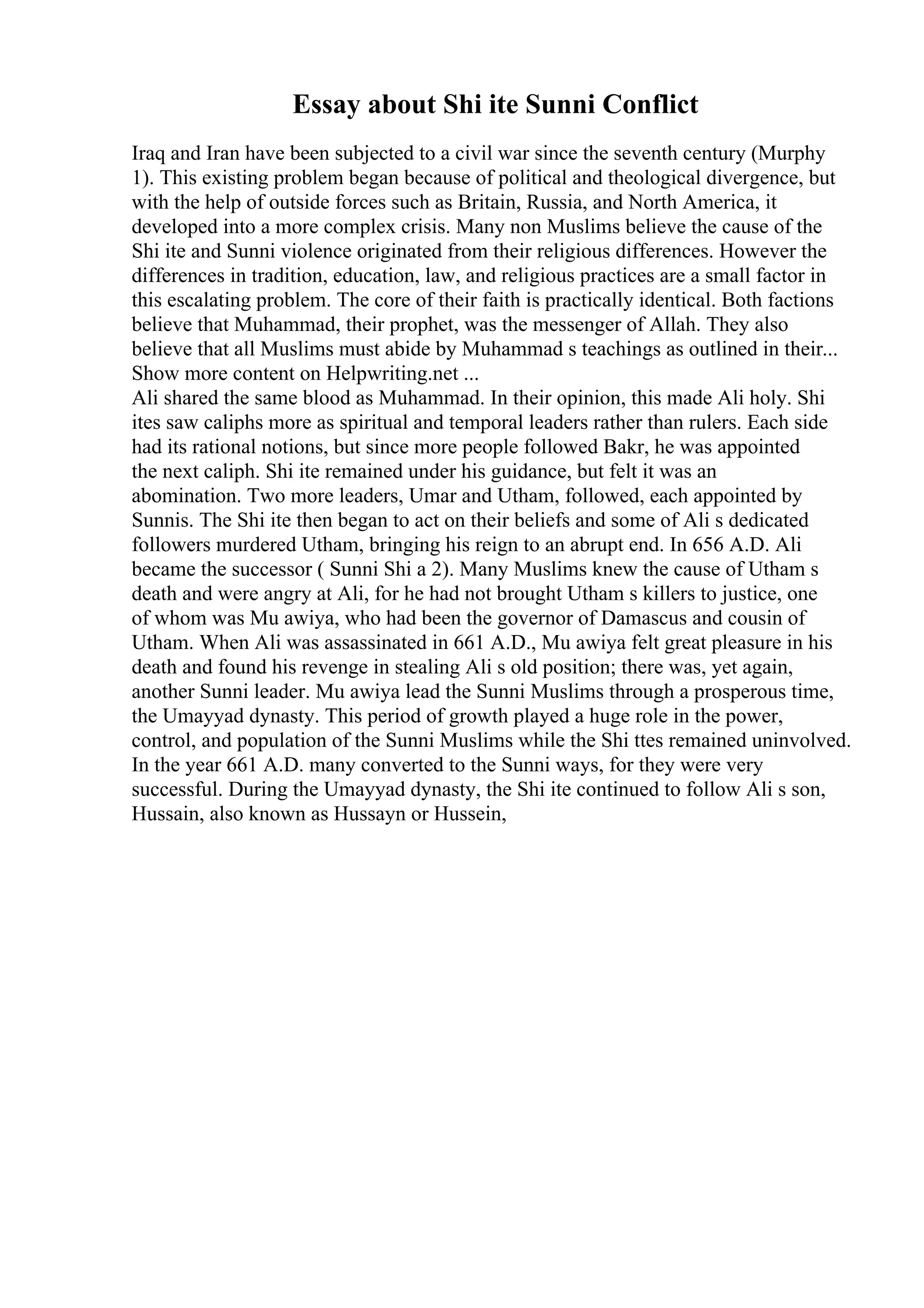 Essay about Shi ite Sunni Conflict
Iraq and Iran have been subjected to a civil war since the seventh century (Murphy
1). This existing problem began because of political and theological divergence, but
with the help of outside forces such as Britain, Russia, and North America, it
developed into a more complex crisis. Many non Muslims believe the cause of the
Shi ite and Sunni violence originated from their religious differences. However the
differences in tradition, education, law, and religious practices are a small factor in
this escalating problem. The core of their faith is practically identical. Both factions
believe that Muhammad, their prophet, was the messenger of Allah. They also
believe that all Muslims must abide by Muhammad s teachings as outlined in their...
Show more content on Helpwriting.net ...
Ali shared the same blood as Muhammad. In their opinion, this made Ali holy. Shi
ites saw caliphs more as spiritual and temporal leaders rather than rulers. Each side
had its rational notions, but since more people followed Bakr, he was appointed
the next caliph. Shi ite remained under his guidance, but felt it was an
abomination. Two more leaders, Umar and Utham, followed, each appointed by
Sunnis. The Shi ite then began to act on their beliefs and some of Ali s dedicated
followers murdered Utham, bringing his reign to an abrupt end. In 656 A.D. Ali
became the successor ( Sunni Shi a 2). Many Muslims knew the cause of Utham s
death and were angry at Ali, for he had not brought Utham s killers to justice, one
of whom was Mu awiya, who had been the governor of Damascus and cousin of
Utham. When Ali was assassinated in 661 A.D., Mu awiya felt great pleasure in his
death and found his revenge in stealing Ali s old position; there was, yet again,
another Sunni leader. Mu awiya lead the Sunni Muslims through a prosperous time,
the Umayyad dynasty. This period of growth played a huge role in the power,
control, and population of the Sunni Muslims while the Shi ttes remained uninvolved.
In the year 661 A.D. many converted to the Sunni ways, for they were very
successful. During the Umayyad dynasty, the Shi ite continued to follow Ali s son,
Hussain, also known as Hussayn or Hussein,
 