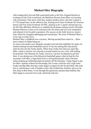 Michael Oher Biography
After trading their first and fifth round draft picks to the New England Patriots in
exchange for the 23rd overall pick, the Baltimore Ravens front office was buzzing
with excitement. They knew what they needed, and they knew who they wanted: a
6 5 322 pound force on the offensive line. Earning First Team Freshman All America
honors and First Team Freshman All SEC, playing in all 11 games and paving way
for Ole Miss RB Mico McSwain to establish the freshman rushing record, left tackle
Michael Oherwas a force to be reckoned with. His talent and size were unmatched
and unheard of on his path to greatness. His success on the field, however, doesn t
truly reflect his struggled upbringing and scarred past. The story of Michael Oher is
a true rags to riches story.
Michael Oher s childhood was a mystery. Moving around from school to ... Show
more content on Helpwriting.net ...
As soon as his grades were adequate enough to provide him eligibility for sports, he
started working towards basketball season. It was also during this time period
when he first met the Tuohy family. When Sean Tuohy first laid eyes upon Big
Mike, which is what he was referred to around school, he saw a boy with nothing
but potential. The dilemma for Tuohy, however, was how he planned to get him
there. It was during one of the Briarcrest basketball games when he had his first
encounter with Oher; a large black kid at a rich predominantly white Christian
school picking up unfinished popcorn buckets off the bleachers. Tuohy began to pay
for Oher s lunches without his knowledge, but it wasn t until his wife Leigh Anne
Tuohy met Big Mike that they really began to impact his life for the better. She took
him in, and became a sort of mother to him. She clothed him, fed him, and even let
him sleep in their home. It was through this generosity and provided stability that
Oher began to succeed in his work, and bond with new
 