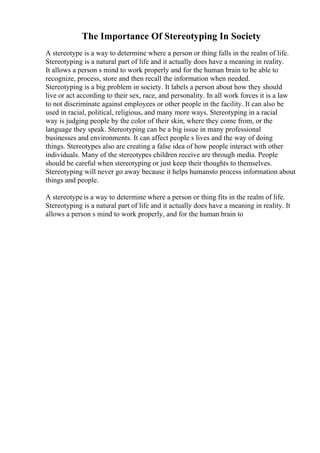 The Importance Of Stereotyping In Society
A stereotype is a way to determine where a person or thing falls in the realm of life.
Stereotyping is a natural part of life and it actually does have a meaning in reality.
It allows a person s mind to work properly and for the human brain to be able to
recognize, process, store and then recall the information when needed.
Stereotyping is a big problem in society. It labels a person about how they should
live or act according to their sex, race, and personality. In all work forces it is a law
to not discriminate against employees or other people in the facility. It can also be
used in racial, political, religious, and many more ways. Stereotyping in a racial
way is judging people by the color of their skin, where they come from, or the
language they speak. Stereotyping can be a big issue in many professional
businesses and environments. It can affect people s lives and the way of doing
things. Stereotypes also are creating a false idea of how people interact with other
individuals. Many of the stereotypes children receive are through media. People
should be careful when stereotyping or just keep their thoughts to themselves.
Stereotyping will never go away because it helps humansto process information about
things and people.
A stereotype is a way to determine where a person or thing fits in the realm of life.
Stereotyping is a natural part of life and it actually does have a meaning in reality. It
allows a person s mind to work properly, and for the human brain to
 