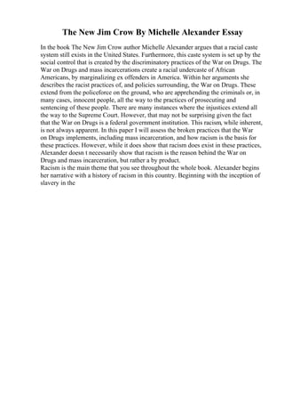 The New Jim Crow By Michelle Alexander Essay
In the book The New Jim Crow author Michelle Alexander argues that a racial caste
system still exists in the United States. Furthermore, this caste system is set up by the
social control that is created by the discriminatory practices of the War on Drugs. The
War on Drugs and mass incarcerations create a racial undercaste of African
Americans, by marginalizing ex offenders in America. Within her arguments she
describes the racist practices of, and policies surrounding, the War on Drugs. These
extend from the policeforce on the ground, who are apprehending the criminals or, in
many cases, innocent people, all the way to the practices of prosecuting and
sentencing of these people. There are many instances where the injustices extend all
the way to the Supreme Court. However, that may not be surprising given the fact
that the War on Drugs is a federal government institution. This racism, while inherent,
is not always apparent. In this paper I will assess the broken practices that the War
on Drugs implements, including mass incarceration, and how racism is the basis for
these practices. However, while it does show that racism does exist in these practices,
Alexander doesn t necessarily show that racism is the reason behind the War on
Drugs and mass incarceration, but rather a by product.
Racism is the main theme that you see throughout the whole book. Alexander begins
her narrative with a history of racism in this country. Beginning with the inception of
slavery in the
 