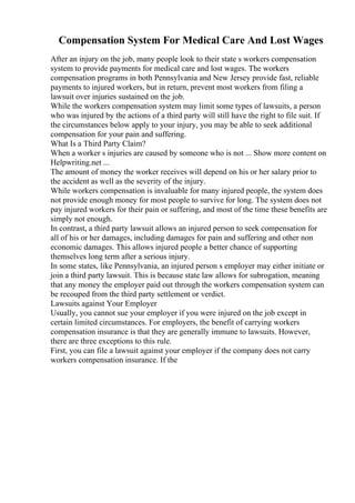 Compensation System For Medical Care And Lost Wages
After an injury on the job, many people look to their state s workers compensation
system to provide payments for medical care and lost wages. The workers
compensation programs in both Pennsylvania and New Jersey provide fast, reliable
payments to injured workers, but in return, prevent most workers from filing a
lawsuit over injuries sustained on the job.
While the workers compensation system may limit some types of lawsuits, a person
who was injured by the actions of a third party will still have the right to file suit. If
the circumstances below apply to your injury, you may be able to seek additional
compensation for your pain and suffering.
What Is a Third Party Claim?
When a worker s injuries are caused by someone who is not ... Show more content on
Helpwriting.net ...
The amount of money the worker receives will depend on his or her salary prior to
the accident as well as the severity of the injury.
While workers compensation is invaluable for many injured people, the system does
not provide enough money for most people to survive for long. The system does not
pay injured workers for their pain or suffering, and most of the time these benefits are
simply not enough.
In contrast, a third party lawsuit allows an injured person to seek compensation for
all of his or her damages, including damages for pain and suffering and other non
economic damages. This allows injured people a better chance of supporting
themselves long term after a serious injury.
In some states, like Pennsylvania, an injured person s employer may either initiate or
join a third party lawsuit. This is because state law allows for subrogation, meaning
that any money the employer paid out through the workers compensation system can
be recouped from the third party settlement or verdict.
Lawsuits against Your Employer
Usually, you cannot sue your employer if you were injured on the job except in
certain limited circumstances. For employers, the benefit of carrying workers
compensation insurance is that they are generally immune to lawsuits. However,
there are three exceptions to this rule.
First, you can file a lawsuit against your employer if the company does not carry
workers compensation insurance. If the
 