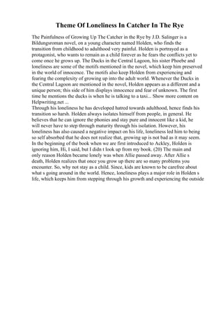 Theme Of Loneliness In Catcher In The Rye
The Painfulness of Growing Up The Catcher in the Rye by J.D. Salinger is a
Bildungsroman novel, on a young character named Holden, who finds the
transition from childhood to adulthood very painful. Holden is portrayed as a
protagonist, who wants to remain as a child forever as he fears the conflicts yet to
come once he grows up. The Ducks in the Central Lagoon, his sister Phoebe and
loneliness are some of the motifs mentioned in the novel, which keep him preserved
in the world of innocence. The motifs also keep Holden from experiencing and
fearing the complexity of growing up into the adult world. Whenever the Ducks in
the Central Lagoon are mentioned in the novel, Holden appears as a different and a
unique person; this side of him displays innocence and fear of unknown. The first
time he mentions the ducks is when he is talking to a taxi... Show more content on
Helpwriting.net ...
Through his loneliness he has developed hatred towards adulthood, hence finds his
transition so harsh. Holden always isolates himself from people, in general. He
believes that he can ignore the phonies and stay pure and innocent like a kid, he
will never have to step through maturity through his isolation. However, his
loneliness has also caused a negative impact on his life, loneliness led him to being
so self absorbed that he does not realize that, growing up is not bad as it may seem.
In the beginning of the book when we are first introduced to Ackley, Holden is
ignoring him, Hi, I said, but I didn t look up from my book. (20) The main and
only reason Holden became lonely was when Allie passed away. After Allie s
death, Holden realizes that once you grow up there are so many problems you
encounter. So, why not stay as a child. Since, kids are known to be carefree about
what s going around in the world. Hence, loneliness plays a major role in Holden s
life, which keeps him from stepping through his growth and experiencing the outside
 